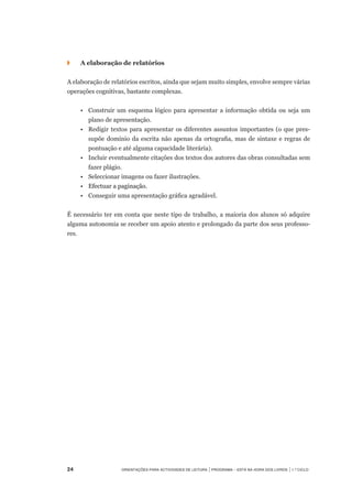 ◗	 	 A elaboração de relatórios
A elaboração de relatórios escritos, ainda que sejam muito simples, envolve sempre várias
operações cognitivas, bastante complexas.
	 •	 Construir um esquema lógico para apresentar a informação obtida ou seja um
plano de apresentação.
	 •	 Redigir textos para apresentar os diferentes assuntos importantes (o que pres-
supõe domínio da escrita não apenas da ortografia, mas de sintaxe e regras de
pontuação e até alguma capacidade literária).
	 •	 Incluir eventualmente citações dos textos dos autores das obras consultadas sem
fazer plágio.
	 •	 Seleccionar imagens ou fazer ilustrações.
	 •	 ���������������������Efectuar a paginação.
	 •	 Conseguir uma apresentação gráfica agradável.  
É necessário ter em conta que neste tipo de trabalho, a maioria dos alunos só adquire
alguma autonomia se receber um apoio atento e prolongado da parte dos seus professo-
res.
24	 Orientações para Actividades de Leitura | Programa – Está na Hora dos Livros | 1.º ciclo
 