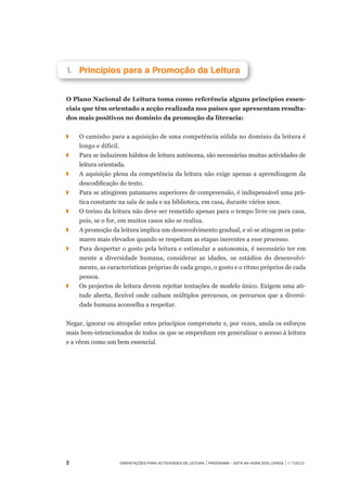 Orientações para Actividades de Leitura | Programa – Está na Hora dos Livros | 1.º ciclo
1.		Princípios para a Promoção da Leitura
O Plano Nacional de Leitura toma como referência alguns princípios essen-
ciais que têm orientado a acção realizada nos países que apresentam resulta-
dos mais positivos no domínio da promoção da literacia:
◗	 	 O caminho para a aquisição de uma competência sólida no domínio da leitura é
longo e difícil.
◗		 Para se induzirem hábitos de leitura autónoma, são necessárias muitas actividades de
leitura orientada.
◗		 A aquisição plena da competência da leitura não exige apenas a aprendizagem da
descodificação do texto.
◗		 Para se atingirem patamares superiores de compreensão, é indispensável uma prá-
tica constante na sala de aula e na biblioteca, em casa, durante vários anos.
◗		 O treino da leitura não deve ser remetido apenas para o tempo livre ou para casa,
pois, se o for, em muitos casos não se realiza.
◗		 A promoção da leitura implica um desenvolvimento gradual, e só se atingem os pata-
mares mais elevados quando se respeitam as etapas inerentes a esse processo.
◗		 Para despertar o gosto pela leitura e estimular a autonomia, é necessário ter em
mente a diversidade humana, considerar as idades, os estádios do desenvolvi-
mento, as características próprias de cada grupo, o gosto e o ritmo próprios de cada
pessoa.
◗	 	 Os projectos de leitura devem rejeitar tentações de modelo único. Exigem uma ati-
tude aberta, flexível onde caibam múltiplos percursos, os percursos que a diversi-
dade humana aconselha a respeitar.
Negar, ignorar ou atropelar estes princípios compromete e, por vezes, anula os esforços
mais bem-intencionados de todos os que se empenham em generalizar o acesso à leitura
e a vêem como um bem essencial.
	
 