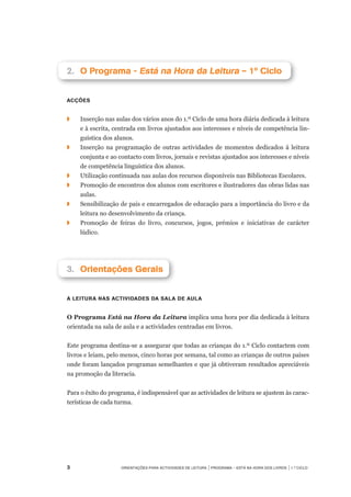 Orientações para Actividades de Leitura | Programa – Está na Hora dos Livros | 1.º ciclo
2.		O Programa - Está na Hora da Leitura – 1º Ciclo
Acções
◗	 	 Inserção nas aulas dos vários anos do 1.º Ciclo de uma hora diária dedicada à leitura	
e à escrita, centrada em livros ajustados aos interesses e níveis de competência lin-
guística dos alunos.
◗	 	 Inserção na programação de outras actividades de momentos dedicados à leitura
conjunta e ao contacto com livros, jornais e revistas ajustados aos interesses e níveis
de competência linguística dos alunos.
◗		 Utilização continuada nas aulas dos recursos disponíveis nas Bibliotecas Escolares.
◗	 	 Promoção de encontros dos alunos com escritores e ilustradores das obras lidas nas
aulas.
◗		 Sensibilização de pais e encarregados de educação para a importância do livro e da
leitura no desenvolvimento da criança.
◗		 Promoção de feiras do livro, concursos, jogos, prémios e iniciativas de carácter
lúdico.
3.		Orientações Gerais
A leitura nas actividades da sala de aula
O Programa Está na Hora da Leitura implica uma hora por dia dedicada à leitura
orientada na sala de aula e a actividades centradas em livros.
 
Este programa destina-se a assegurar que todas as crianças do 1.º Ciclo contactem com
livros e leiam, pelo menos, cinco horas por semana, tal como as crianças de outros países
onde foram lançados programas semelhantes e que já obtiveram resultados apreciáveis
na promoção da literacia.
 
Para o êxito do programa, é indispensável que as actividades de leitura se ajustem às carac-
terísticas de cada turma.
 