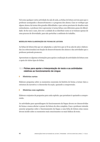 41	 Orientações para Actividades de Leitura | Programa – Está na Hora dos Livros | 1.º ciclo
Tal como qualquer outra actividade da sala de aula, as fichas de leitura servem para que o
professor acompanhe o desenvolvimento e o progresso dos alunos. Caso se verifique que
alguns alunos da turma têm grandes dificuldades e que outros precisam de desafios mais
estimulantes, o professor deve apresentar à turma fichas com diferentes graus de dificul-
dade. Se for esse o caso, deve ter o cuidado de as distribuir como se se tratasse apenas de
uma procura de diversidade, para não perturbar o ambiente de trabalho.
Modelos para elaboração de fichas de leitura
As fichas de leitura têm que ser adaptadas a cada livro que se lê na sala de aula e elabora-
das (ou seleccionadas) em função do desenvolvimento dos alunos e das actividades que o
professor pretende promover.
Apresentam-se algumas orientações para apoiar a realização de actividades de leitura com
o apoio de vários tipos de fichas.
12.1.	Fichas para apoiar a interpretação do texto e as actividades
	 relativas ao funcionamento da Língua
◗		 Histórias curtas
Elaborar perguntas sobre os momentos essenciais da história de forma a tornar clara a
estrutura da narrativa e o desenrolar da acção, apoiando a compreensão.
◗		 Histórias com capítulos
Elaborar conjuntos de perguntas para cada capítulo, que permitam ir apoiando a compre-
ensão.
As actividades para aprendizagem do funcionamento da língua devem ser desenvolvidas
de forma a nunca afectar o prazer da leitura da obra completa. Caso o professor entenda
associar perguntas sobre o funcionamento da língua a uma ficha de leitura estas nunca
devem incidir sobre os momentos mais emocionantes ou mais lúdicos do texto.
 