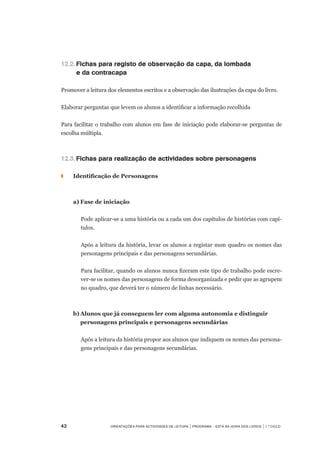 42	 Orientações para Actividades de Leitura | Programa – Está na Hora dos Livros | 1.º ciclo
12.2.	Fichas para registo de observação da capa, da lombada
	 e da contracapa
Promover a leitura dos elementos escritos e a observação das ilustrações da capa do livro.
Elaborar perguntas que levem os alunos a identificar a informação recolhida
Para facilitar o trabalho com alunos em fase de iniciação pode elaborar-se perguntas de
escolha múltipla.
12.3.	Fichas para realização de actividades sobre personagens
◗		 Identificação de Personagens
	 a)	Fase de iniciação
Pode aplicar-se a uma história ou a cada um dos capítulos de histórias com capí-
tulos.
Após a leitura da história, levar os alunos a registar num quadro os nomes das
personagens principais e das personagens secundárias.
Para facilitar, quando os alunos nunca fizeram este tipo de trabalho pode escre-
ver-se os nomes das personagens de forma desorganizada e pedir que as agrupem
no quadro, que deverá ter o número de linhas necessário.
	 b)	Alunos que já conseguem ler com alguma autonomia e distinguir
		 personagens principais e personagens secundárias
Após a leitura da história propor aos alunos que indiquem os nomes das persona-
gens principais e das personagens secundárias.
	
 