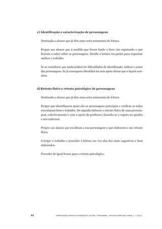 43	 Orientações para Actividades de Leitura | Programa – Está na Hora dos Livros | 1.º ciclo
	 c)	Identificação e caracterização de personagens  
Destinada a alunos que já têm uma certa autonomia de leitura.
Propor aos alunos que à medida que forem lendo o livro vão registando o que
ficaram a saber sobre as personagens. Dividir a leitura em partes para organizar
melhor o trabalho.
Se se considerar que ainda podem ter dificuldades de identificação, indicar o nome
das personagens. Se já conseguem identificá-las sem apoio deixar que o façam sozi-
nhos.
	 d)	Retrato físico e retrato psicológico de personagens
Destinada a alunos que já têm uma certa autonomia de leitura.
Propor que identifiquem quais são as personagens principais e verificar se todos
executaram bem o trabalho. De seguida elaborar o retrato físico de uma persona-
gem, colectivamente e com o apoio do professor, fazendo-se o registo no quadro
e nos cadernos.
Propor aos alunos que escolham a sua personagem e que elaborem o seu retrato
físico.
Corrigir o trabalho e proceder à leitura em voz alta dos mais sugestivos e bem
elaborados.
Proceder de igual forma para o retrato psicológico.
 