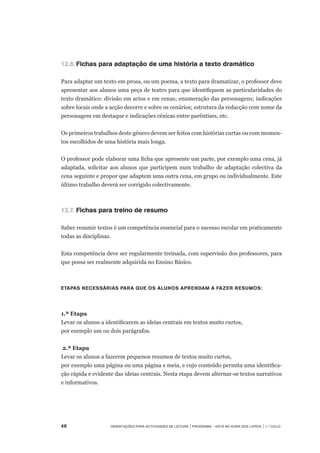 46	 Orientações para Actividades de Leitura | Programa – Está na Hora dos Livros | 1.º ciclo
12.6.	Fichas para adaptação de uma história a texto dramático
Para adaptar um texto em prosa, ou um poema, a texto para dramatizar, o professor deve
apresentar aos alunos uma peça de teatro para que identifiquem as particularidades do
texto dramático: divisão em actos e em cenas; enumeração das personagens; indicações
sobre locais onde a acção decorre e sobre os cenários; estrutura da redacção com nome da
personagem em destaque e indicações cénicas entre parêntises, etc.
Os primeiros trabalhos deste género devem ser feitos com histórias curtas ou com momen-
tos escolhidos de uma história mais longa.
O professor pode elaborar uma ficha que apresente um parte, por exemplo uma cena, já
adaptada, solicitar aos alunos que participem num trabalho de adaptação colectiva da
cena seguinte e propor que adaptem uma outra cena, em grupo ou individualmente. Este
último trabalho deverá ser corrigido colectivamente.
12.7.	Fichas para treino de resumo
Saber resumir textos é um competência essencial para o sucesso escolar em praticamente
todas as disciplinas.
Esta competência deve ser regularmente treinada, com supervisão dos professores, para
que possa ser realmente adquirida no Ensino Básico.
Etapas necessárias para que os alunos aprendam a fazer resumos:
1.ª Etapa
Levar os alunos a identificarem as ideias centrais em textos muito curtos,
por exemplo um ou dois parágrafos.
2.ª Etapa
Levar os alunos a fazerem pequenos resumos de textos muito curtos,
por exemplo uma página ou uma página e meia, e cujo conteúdo permita uma identifica-
ção rápida e evidente das ideias centrais. Nesta etapa devem alternar-se textos narrativos
e informativos.
 