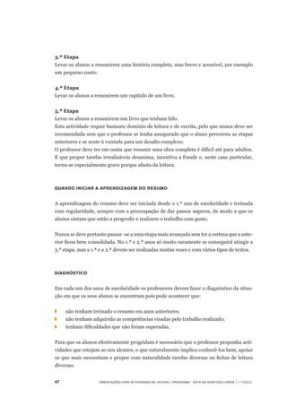 47	 Orientações para Actividades de Leitura | Programa – Está na Hora dos Livros | 1.º ciclo
3.ª Etapa
Levar os alunos a resumirem uma história completa, mas breve e acessível, por exemplo
um pequeno conto.
4.ª Etapa
Levar os alunos a resumirem um capítulo de um livro.
5.ª Etapa
Levar os alunos a resumirem um livro que tenham lido.
Esta actividade requer bastante domínio de leitura e de escrita, pelo que nunca deve ser
recomendada sem que o professor se tenha assegurado que o aluno percorreu as etapas
anteriores e se sente à vontade para um desafio complexo.
O professor deve ter em conta que resumir uma obra completa é difícil até para adultos.
E que propor tarefas irrealizáveis desanima, incentiva a fraude e, neste caso particular,
torna-se especialmente grave porque afasta da leitura.
Quando iniciar a aprendizagem do resumo
A aprendizagem do resumo deve ser iniciada desde o 1.º ano de escolaridade e treinada
com regularidade, sempre com a preocupação de dar passos seguros, de modo a que os
alunos sintam que estão a progredir e realizem o trabalho com gosto.
Nunca se deve portanto passar -se a uma etapa mais avançada sem ter a certeza que a ante-
rior ficou bem consolidada. No 1.º e 2.º anos só muito raramente se conseguirá atingir a	
3.ª etapa, mas a 1.ª e a 2.ª devem ser realizadas muitas vezes e com vários tipos de textos.
Diagnóstico
Em cada um dos anos de escolaridade os professores devem fazer o diagnóstico da situa-
ção em que os seus alunos se encontram pois pode acontecer que:
◗		 não tenham treinado o resumo em anos anteriores;
◗		 não tenham adquirido as competências visadas pelo trabalho realizado;
◗		 tenham dificuldades que não foram superadas.
Para que os alunos efectivamente progridam é necessário que o professor proponha acti-
vidades que estejam ao seu alcance, o que naturalmente implica conhecê-los bem, apoiar
os que mais necessitam e propor com naturalidade tarefas diversas ou fichas de leitura
diversas.
 