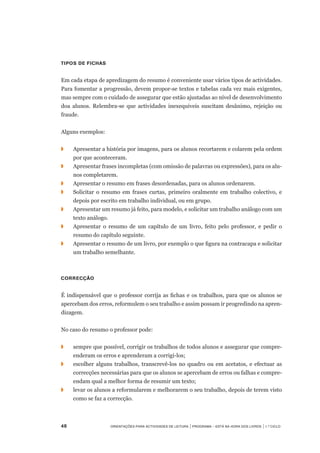 48	 Orientações para Actividades de Leitura | Programa – Está na Hora dos Livros | 1.º ciclo
Tipos de fichas
Em cada etapa de apredizagem do resumo é conveniente usar vários tipos de actividades.
Para fomentar a progressão, devem propor-se textos e tabelas cada vez mais exigentes,
mas sempre com o cuidado de assegurar que estão ajustadas ao nível de desenvolvimento
doa alunos. Relembra-se que actividades inexequiveis suscitam desânimo, rejeição ou
fraude.
Alguns exemplos:
◗		 Apresentar a história por imagens, para os alunos recortarem e colarem pela ordem
por que aconteceram.
◗		 Apresentar frases incompletas (com omissão de palavras ou expressões), para os alu-
nos completarem.
◗		 Apresentar o resumo em frases desordenadas, para os alunos ordenarem.
◗		 Solicitar o resumo em frases curtas, primeiro oralmente em trabalho colectivo, e
depois por escrito em trabalho individual, ou em grupo.
◗		 Apresentar um resumo já feito, para modelo, e solicitar um trabalho análogo com um
texto análogo.
◗		 Apresentar o resumo de um capítulo de um livro, feito pelo professor, e pedir o
resumo do capítulo seguinte.
◗		 Apresentar o resumo de um livro, por exemplo o que figura na contracapa e solicitar
um trabalho semelhante.
Correcção
É indispensável que o professor corrija as fichas e os trabalhos, para que os alunos se
apercebam dos erros, reformulem o seu trabalho e assim possam ir progredindo na apren-
dizagem.
No caso do resumo o professor pode:
◗		 sempre que possível, corrigir os trabalhos de todos alunos e assegurar que compre-
enderam os erros e aprenderam a corrigi-los;
◗		 escolher alguns trabalhos, transcrevê-los no quadro ou em acetatos, e efectuar as
correcções necessárias para que os alunos se apercebam de erros ou falhas e compre-
endam qual a melhor forma de resumir um texto;
◗		 levar os alunos a reformularem e melhorarem o seu trabalho, depois de terem visto
como se faz a correcção.
 