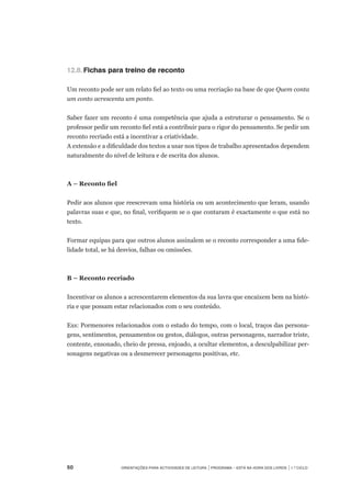 50	 Orientações para Actividades de Leitura | Programa – Está na Hora dos Livros | 1.º ciclo
12.8.	Fichas para treino de reconto
Um reconto pode ser um relato fiel ao texto ou uma recriação na base de que Quem conta
um conto acrescenta um ponto.
	
Saber fazer um reconto é uma competência que ajuda a estruturar o pensamento. Se o
professor pedir um reconto fiel está a contribuir para o rigor do pensamento. Se pedir um
reconto recriado está a incentivar a criatividade.
A extensão e a dificuldade dos textos a usar nos tipos de trabalho apresentados dependem
naturalmente do nível de leitura e de escrita dos alunos.
A – Reconto fiel
Pedir aos alunos que reescrevam uma história ou um acontecimento que leram, usando
palavras suas e que, no final, verifiquem se o que contaram é exactamente o que está no
texto.
Formar equipas para que outros alunos assinalem se o reconto corresponder a uma fide-
lidade total, se há desvios, falhas ou omissões.
B – Reconto recriado
Incentivar os alunos a acrescentarem elementos da sua lavra que encaixem bem na histó-
ria e que possam estar relacionados com o seu conteúdo.
Exs: Pormenores relacionados com o estado do tempo, com o local, traços das persona-
gens, sentimentos, pensamentos ou gestos, diálogos, outras personagens, narrador triste,
contente, ensonado, cheio de pressa, enjoado, a ocultar elementos, a desculpabilizar per-
sonagens negativas ou a desmerecer personagens positivas, etc.
 
