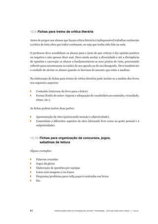 51	 Orientações para Actividades de Leitura | Programa – Está na Hora dos Livros | 1.º ciclo
12.9.	Fichas para treino de crítica literária
Antes de propor aos alunos que façam crítica literária é indispensável trabalhar oralmente
a crítica de uma obra que todos conheçam, ou seja que tenha sido lida na aula.
O professor deve sensibilizar os alunos para o facto de que criticar é dar opinião positiva
ou negativa e não apenas dizer mal. Deve ainda aceitar a diversidade e até a divergência
de opiniões e encorajar os alunos a fundamentarem os seus pontos de vista, procurando
reflectir para encontrarem as razões do seu agrado ou do seu desagrado. Deve também ter
o cuidado de alertar os alunos quando se desviam do assunto que estão a analisar.
Na elaboração de fichas para treino de crítica literária pode incluir-se a análise dos livros
nos seguintes aspectos:
◗	 Conteúdo (interesse do livro para o leitor).
◗	 Forma (Estilo do autor: riqueza e adequação do vocabulário ao conteúdo; vivacidade,
ritmo, etc.).
As fichas podem incluir duas partes:
◗	 Apresentação da obra (procurando isenção e objectividade).
◗	 Comentário a diferentes aspectos da obra (deixando livre curso ao gosto pessoal e à
subjectividade).
12.10.	Fichas para organização de concursos, jogos,
	 sabatinas de leitura
Alguns exemplos:
◗	 Palavras cruzadas
◗	 Jogos da glória
◗	 Elaboração de questões por equipas
◗	 Lotos com imagens e/ou frases
◗	 Perguntas/problema para rally papers centrados em livros
◗	 Etc.
 