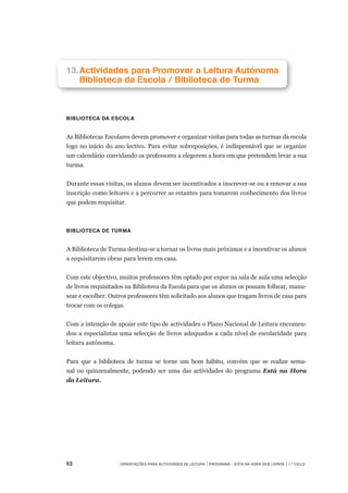 52	 Orientações para Actividades de Leitura | Programa – Está na Hora dos Livros | 1.º ciclo
13.		Actividades para Promover a Leitura Autónoma
		Biblioteca da Escola / Biblioteca de Turma
biblioteca da escola
As Bibliotecas Escolares devem promover e organizar visitas para todas as turmas da escola
logo no início do ano lectivo. Para evitar sobreposições, é indispensável que se organize
um calendário convidando os professores a elegerem a hora em que pretendem levar a sua
turma.
 
Durante essas visitas, os alunos devem ser incentivados a inscrever-se ou a renovar a sua
inscrição como leitores e a percorrer as estantes para tomarem conhecimento dos livros
que podem requisitar.
Biblioteca de Turma
A Biblioteca de Turma destina-se a tornar os livros mais próximos e a incentivar os alunos
a requisitarem obras para lerem em casa.
 
Com este objectivo, muitos professores têm optado por expor na sala de aula uma selecção
de livros requisitados na Biblioteca da Escola para que os alunos os possam folhear, manu-
sear e escolher. Outros professores têm solicitado aos alunos que tragam livros de casa para
trocar com os colegas.
 
Com a intenção de apoiar este tipo de actividades o Plano Nacional de Leitura encomen-
dou a especialistas uma selecção de livros adequados a cada nível de escolaridade para
leitura autónoma. 	
 
Para que a biblioteca de turma se torne um bom hábito, convém que se realize sema-
nal ou quinzenalmente, podendo ser uma das actividades do programa Está na Hora
da Leitura.
 