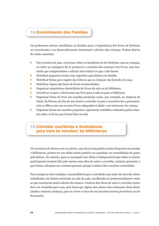 53	 Orientações para Actividades de Leitura | Programa – Está na Hora dos Livros | 1.º ciclo
14.		Envolvimento das Famílias
Os professores devem sensibilizar as famílias para a importância dos livros de histórias
no crescimento e no desenvolvimento intelectual e afectivo das crianças. Podem fazê-lo
de várias maneiras:
◗		 Nas reuniões de pais, conversar sobre os benefícios de ler histórias com as crianças,
ou sobre as vantagens de se promover o contacto das crianças com livros, mas ten-
tando que compreendam e adiram sem criticar os que o não fazem.
◗	 	 Distribuir pequenos textos com sugestões para leitura em família.
◗		 Distribuir fichas para registo das leituras que as crianças vão fazendo em casa.
◗	 	 Distribuir cópias das listas de livros recomendados.
◗		 Organizar empréstimo domiciliário de livros da sala ou da biblioteca.
◗	 	 Incentivar os pais a oferecerem um livro para a sala ou para a biblioteca.
◗		 Organizar feiras do livro em ocasiões propícias como, por exemplo, as vésperas de
Natal, da Páscoa, do fim do ano lectivo, convidar os pais e incentivá-los a presentea-
rem os filhos com um ou mais livros adequados à idade e aos interesses da criança.
◗		 Organizar festas em ocasiões propícias e apresentar trabalhos realizados pelas crian-
ças sobre os livros que foram lidos na sala.
15.		Convidar escritores e ilustradores
para irem às escolas/ às bibliotecas
Os encontros de alunos com os autores, que são já uma prática muito frequente em escolas
e bibliotecas, podem ter um efeito muito positivo na aquisição ou consolidação do gosto
pela leitura. No entanto, para se conseguir esse efeito é indispensável que todos os alunos
participantes tenham lido pelo menos uma obra do autor a convidar, tenham apreciado o
que leram e desejem um contacto pessoal, porque a leitura lhes suscitou curiosidade.
Para assegurar esta condição, é aconselhável que o convidado seja autor de uma das obras
trabalhadas em leitura orientada na sala da aula, escolhendo-se preferencialmente entre
as que suscitaram maior adesão dos alunos. A leitura das obras do autor a convidar nunca
deve ser remetida para casa, pois basta que alguns dos alunos não conheçam obras desse
(ainda a maioria conheça), para se correr o risco de um encontro menos proveitoso ou até
fracassado.
 
