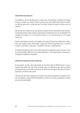 54	 Orientações para Actividades de Leitura | Programa – Está na Hora dos Livros | 1.º ciclo
Encontros em Escolas
Os professores devem decidir quais as turmas que vão participar, resistindo á tentação
de levar à sessão (ou sessões) turmas ou alunos que não tenham lido nada do escritor,
na ideia de aproveitar a visita para que “um maior número de alunos contacte com um
escritor”.
No caso de haver muitas turmas que tenham realizado leitura orientada de obras do autor,
é preferível realizar várias sessões, organizadas em função dos anos de escolaridade. Por
exemplo: Pré escolar, 1.º e 2.º anos numa sessão; 3.º e 4.º noutra sessão; 5.º e 6.º noutra
sessão; etc.
Sessões com número excessivo de crianças, com níveis de leitura muito diferentes e sobre-
tudo com crianças pouco interessadas, porque não foram preparadas para a conversa,
tornam-se cansativas, tanto para o convidado como para os participantes.
É também indispensável que os encontros sejam bem preparados, pois a crença no valor
da espontaneidade deita por terra muitas iniciativas e com improvisações raramente se
conseguem resultados consistentes.
Encontros em Bibliotecas Públicas
É conveniente acordar uma programação do encontro entre os bibliotecários e os pro-
fessores das escolas que irão estar presentes, para se certificarem que todas as turmas
participantes façam uma leitura orientada na sala de aula, de alguma das obras do autor e
preparem a conversa com o autor.
Tal como nos encontros realizados em escolas, é de evitar a presença de um número exces-
sivo de crianças, sendo preferível desdobrar o número de sessões, agrupando os alunos
por anos de escolaridade.  
 