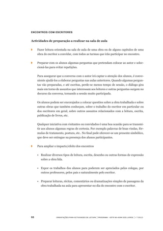 55	 Orientações para Actividades de Leitura | Programa – Está na Hora dos Livros | 1.º ciclo
Encontros com escritores
Actividades de preparação a realizar na sala de aula
◗		 Fazer leitura orientada na sala de aula de uma obra ou de alguns capítulos de uma
obra do escritor a convidar, com todos as turmas que irão participar no encontro.
◗	 	 Preparar com os alunos algumas perguntas que pretendam colocar ao autor e selec-
cioná-las para evitar repetições.
		 Para assegurar que a conversa com o autor irá captar a atenção dos alunos, é conve-
niente ajudá-los a elaborar perguntas nas aulas anteriores. Quando algumas pergun-
tas vão preparadas, e até escritas, perde-se menos tempo de sessão, o diálogo gira
mais em torno de assuntos que interessam aos leitores e outras perguntas surgem no
decurso da conversa, tornando a sessão muito participada.
	 	 Os alunos podem ser encorajados a colocar questões sobre a obra trabalhada e sobre
outras obras que também conheçam, sobre o trabalho do escritor em particular ou
dos escritores em geral, sobre outros assuntos relacionados com a leitura, escrita,
publicação de livros, etc.
	 	 Qualquer iniciativa com visitantes ou convidados é uma boa ocasião para se transmi-
tir aos alunos algumas regras de cortesia. Por exemplo palavras de boas vindas, fór-
mulas de tratamento, postura, etc.. No final pode oferecer-se um presente simbólico,
que deve ser entregue na presença dos alunos participantes.
◗	 	 Para ampliar o impacto/efeito dos encontros
	 •	 Realizar diversos tipos de leitura, escrita, desenho ou outras formas de expressão
sobre a obra lida.
	 •	 Expor os trabalhos dos alunos para poderem ser apreciados pelos colegas, por
outros professores, pelos pais e naturalmente pelo escritor.
	 •	 Preparar leituras, récitas, comentários ou dramatizações simples de passagens da
obra trabalhada na aula para apresentar no dia do encontro com o escritor.
 