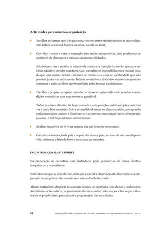 56	 Orientações para Actividades de Leitura | Programa – Está na Hora dos Livros | 1.º ciclo
Actividades para uma boa organização
◗		 Escolher as turmas que irão participar no encontro (exclusivamente as que realiza-
ram leitura orientada da obra do autor, na sala de aula).
◗		 Convidar o autor e fazer a marcação com muita antecedência, pois geralmente os
escritores de obras para a infância são muito solicitados.
		 Estabelecer com o escritor o número de alunos e a duração da sessão, que para ser
eficaz não deve exceder uma hora. Caso o escritor se disponibilize para realizar mais
do que uma sessão, definir o número de turmas e os anos de escolaridade que será
possível juntar em cada sessão. Indicar ao escritor a idade dos alunos com quem irá
contactar e quais as obras que foram lidas pelas turmas participantes.
◗		 Escolher e preparar o espaço onde decorrerá o encontro verificando se reúne as con-
dições necessárias para uma conversa agradável.
	 	 Todos os alunos deverão ter lugar sentado e uma posição confortável para poderem
ver e ouvir bem o escritor. Não é aconselhável sentar os alunos no chão, pois quando
estão incómodos tendem a dispersar-se e a conversar uns com os outros. Sempre que
possível, é útil disponibilizar um microfone.
◗		 Realizar uma feira do livro na semana em que decorrer o encontro.
◗		 Convidar a associação de pais e os pais dos alunos para, no caso de estarem disponí-
veis, visitarem a feira do livro e assistirem ao encontro.
Encontros com ilustradores
Na preparação de encontros com ilustradores pode proceder-se de forma idêntica	
à seguida para os escritores.
Naturalmente que se deve dar um destaque especial à observação das ilustrações e à pre-
paração de perguntas relacionadas com o trabalho do ilustrador.
Alguns ilustradores dispõem-se a animar sessões de expressão com alunos e professores.
Ao estabelecer o contacto, os professores devem recolher informação sobre o que o ilus-
trador se propõe fazer, para ajustar a programação das actividades.
 
