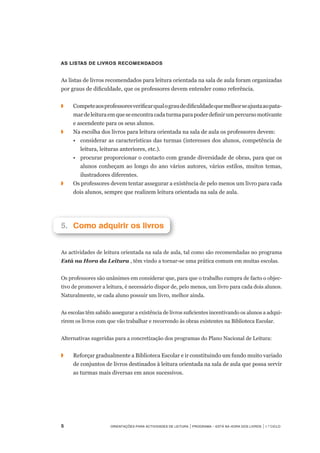 Orientações para Actividades de Leitura | Programa – Está na Hora dos Livros | 1.º ciclo
As listas de livros recomendados
As listas de livros recomendados para leitura orientada na sala de aula foram organizadas
por graus de dificuldade, que os professores devem entender como referência.
 
◗		 Competeaosprofessoresverificarqualograudedificuldadequemelhorseajustaaopata-
mardeleituraemqueseencontracadaturmaparapoderdefinirumpercursomotivante	
e ascendente para os seus alunos.
◗	 	 Na escolha dos livros para leitura orientada na sala de aula os professores devem:
	 •	 considerar as características das turmas (interesses dos alunos, competência de
leitura, leituras anteriores, etc.).
	 •	 procurar proporcionar o contacto com grande diversidade de obras, para que os
alunos conheçam ao longo do ano vários autores, vários estilos, muitos temas,
ilustradores diferentes.
◗	 	 Os professores devem tentar assegurar a existência de pelo menos um livro para cada
dois alunos, sempre que realizem leitura orientada na sala de aula.
5.		Como adquirir os livros
As actividades de leitura orientada na sala de aula, tal como são recomendadas no programa
Está na Hora da Leitura , têm vindo a tornar-se uma prática comum em muitas escolas.
 
Os professores são unânimes em considerar que, para que o trabalho cumpra de facto o objec-
tivo de promover a leitura, é necessário dispor de, pelo menos, um livro para cada dois alunos.
Naturalmente, se cada aluno possuir um livro, melhor ainda.
 
As escolas têm sabido assegurar a existência de livros suficientes incentivando os alunos a adqui-
rirem os livros com que vão trabalhar e recorrendo às obras existentes na Biblioteca Escolar.
 
Alternativas sugeridas para a concretização dos programas do Plano Nacional de Leitura:
◗	 	 Reforçar gradualmente a Biblioteca Escolar e ir constituindo um fundo muito variado
de conjuntos de livros destinados à leitura orientada na sala de aula que possa servir
as turmas mais diversas em anos sucessivos.
 