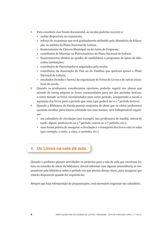 Orientações para Actividades de Leitura | Programa – Está na Hora dos Livros | 1.º ciclo
◗		 Para constituir esse fundo documental, as escolas poderão recorrer a:
	 •	 verbas disponíveis no orçamento;
	 •	 reforço de orçamento que será gradualmente atribuído pelo Ministério da Educa-
ção, no âmbito do Plano Nacional de Leitura;
	 •	 financiamento da Câmara Municipal ou da Junta de Freguesia;
	 •	 contributos de Mecenas ou Patrocinadores do Plano Nacional de Leitura;
	 •	 financiamentos obtidos no quadro de candidatura a programas de apoio de dife-
rentes instituições;
	 •	 contributos de Patrocinadores angariados pela escola;
	 •	 contributos da Associação de Pais ou de Famílias que queiram apoiar o Plano
Nacional de Leitura;
	 •	 resultados (brindes e lucros) da organização de Feiras do Livros e de outras inicia-
tivas da escola.
◗		 Quando os professores considerarem oportuno, poderão sugerir aos alunos que
metade da turma adquira os livros recomendados para um dos períodos lectivos,
a outra metade os livros recomendados para outro período, assegurando a escola a
aquisição dos livros para o período que resta (que poderá ser o 1.º período lectivo).
◗	 	 Quando a Biblioteca da Escola possuir conjuntos de obras que os vários professores
queiram escolher para leitura orientada nas suas turmas, será indispensável organi-
zar:
	 •	 um calendário de circulação (por exemplo, uns professores de manhã, outros de
tarde, alguns professores no 1.º período, outros no 2.º período, etc.);
	 •	 uma forma prática de assegurar a circulação e o transporte dos livros ente as salas
(por exemplo, o cesto, a caixa, o carrinho, etc.).
6.		Os Livros na sala de aula
Quando o professor planear actividades ou projectos para a sala de aula que envolvam lei-
tura ou consulta de obras da biblioteca, deverá informar com alguma antecedência os res-
ponsáveis pela biblioteca sobre o período em que precisa dessas obras, para assegurar que
estarão disponíveis quando for requisitá-las.
 
Sempre que haja sobreposição de programações, será necessário organizar um calendário.
 