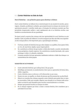 Orientações para Actividades de Leitura | Programa – Está na Hora dos Livros | 1.º ciclo
6.1.		Contar Histórias na Sala de Aula
Ouvir histórias – um primeiro passo para dominar a leitura
 
Ouvir contar histórias na infância leva à interiorização de um mundo de enredos, perso-
nagens, situações, problemas e soluções, que proporcionam às crianças um enorme enri-
quecimento pessoal e contribui ainda para a formação de estruturas mentais que lhes
permitirão compreender melhor e mais rapidamente não só as histórias escritas, mas
também os acontecimentos do seu quotidiano.
 
Na época actual a maioria das crianças não tem oportunidade de ouvir histórias no seio
familiar. Cabe ao jardim-de-infância e à escola assegurar que lhes não falte essa experiên-
cia tão enriquecedora e tão importante para a aprendizagem da leitura.
 
◗	 	 Um bom contador de histórias tem que saber adaptar-se ao público. Esse ajuste é feito	
ao vivo, de uma forma rápida e quase imperceptível.
◗		 Se a assistência se distrai, há que mudar o relato abreviando o enredo, introduzindo
novas peripécias, criando suspense. Se a assistência se mostra fascinada, vale a pena
prolongar o efeito e ir adiando o desfecho.
◗	 	 A mesma narrativa terá que apresentar cambiantes conforme a idade das crianças e as
características dos vários grupos.
 
Sugestões de actividades
 
◗	 	 Conte sobretudo histórias que conheça bem e de que goste.
◗		 Identifique previamente os acontecimentos chave para os apresentar de forma clara,	
nítida e sugestiva.
◗	 	 Conte a história como se estivesse a vê-la desenrolar-se por cenas.
◗		 Ensaie em casa, ao espelho, ou diante de pessoas que lhe possam dar um feed back.
◗		 Observe as reacções das crianças enquanto conta a história para poder fazer os ajus-
tes necessários. Pode, por exemplo, aligeirar uma situação se as crianças estão assus-
tadas ou torná-la mais dramática para envolver emocionalmente os ouvintes.
◗	 	 Sempre que possível envolva as crianças no relato.
◗		 Se as crianças exigirem que torne a contar a mesma história, deve considerar que a
actividade foi um êxito.
 
 
