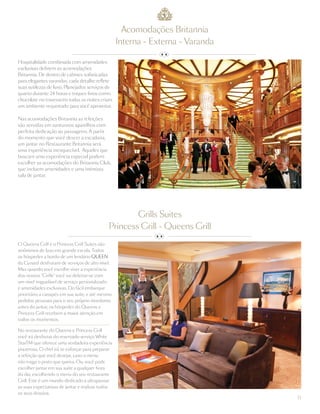11
Hospitalidade combinada com amenidades
exclusivas definem as acomodações
Britannia. De dentro de cabines sofisticadas
para elegantes varandas, cada detalhe reflete
suas sutilezas de luxo. Planejados serviços de
quarto durante 24 horas e toques finos como
chocolate no travesseiro todas as noites criam
um ambiente requintado para você aproveitar.
Nas acomodações Britannia as refeições
são servidas em suntuosos aparelhos com
perfeita dedicação ao passageiro. A partir
do momento que você descer a escadaria,
um jantar no Restaurante Britannia será
uma experiência inesquecível. Aqueles que
buscam uma experiência especial podem
escolher as acomodações do Britannia Club,
que incluem amenidades e uma intimista
sala de jantar.
Acomodações Britannia
Interna - Externa - Varanda
O Queens Grill e o Princess Grill Suites são
sinônimos de luxo em grande escala. Todos
os hóspedes a bordo de um lendário QUEEN
da Cunard desfrutam de serviços de alto nível.
Mas quando você escolhe viver a experiência
dos nossos “Grills” você vai deleitar-se com
um nível inigualável de serviço personalizado
e amenidades exclusivas. Do fácil embarque
prioritário a canapés em sua suíte, e até mesmo
pedidos pessoais para o seu próprio mordomo
antes do jantar, os hóspedes do Queens e
Princess Grill recebem a maior atenção em
todos os momentos.
No restaurante do Queens e Princess Grill
você irá desfrutar do reservado serviço White
StarTM que oferece uma verdadeira experiência
prazerosa. O chef irá se esforçar para preparar
a refeição que você desejar, caso o menu
não traga o prato que queira. Ou, você pode
escolher jantar em sua suíte a qualquer hora
do dia, escolhendo o menu do seu restaurante
Grill. Este é um mundo dedicado a ultrapassar
as suas expectativas de jantar e realizar todos
os seus desejos.
Grills Suites
Princess Grill - Queens Grill
 