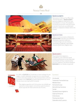 Introdução	 2
Travessias Transatlânticas	 3
Mediterrâneo	4
Norte da Europa	 8
Ibéria & Ilhas Canárias	 9
Caribe	 10
Canadá & Nova Inglaterra 	 10
Cabines Britannia	 11
Grills Suites	 11
Plantas dos Decks	 12
Calendário de Cruzeiros	 19
Sumário
Nossa Frota Real
QUEEN ELIZABETH
Nomeado em 2010 por Sua Majestade,
a Rainha Elizabeth, o QUEEN ELIZABETH
apresenta elegância moderna em suas
acomodações e serviços. Recordando a
rica herança do primeiro navio da Cunard
a ostentar o seu nome, sua sofisticação
mantém-se adaptada à tradição de luxo da
Cunard.
QUEEN VICTORIA
Delicie-se com os encantos exclusivos do
QUEEN VICTORIA e descubra seus ambientes
requintados, especiais, modernos e
ao mesmo tempo com suas clássicas
características. Esplendor e graciosidade
emanam a bordo deste elegante navio.
QUEEN MARY 2
Requintadamente espaçoso o
transatlântico carro-chefe da Cunard
combina perfeitamente serviço impecável,
acomodações de luxo e suntuoso jantar
com ares modernos. Tirar férias a bordo do
QUEEN MARY 2 é sem dúvida excepcional.
Em 2015, os QUEENS da Cunard vão se reunir ao longo de suas
viagens, criando celebrações inesquecíveis em comemoração
ao nosso aniversário de 175 anos. Para participar desta suntuosa
festividade os três QUEENS se juntam pela primeira vez no rio
Mersey, nossa casa espiritual de Liverpool.
Nas páginas seguintes você irá encontrar este símbolo que
representa nossas viagens com eventos comemorativos e
festas especiais do nosso aniversário de 175 anos.
 