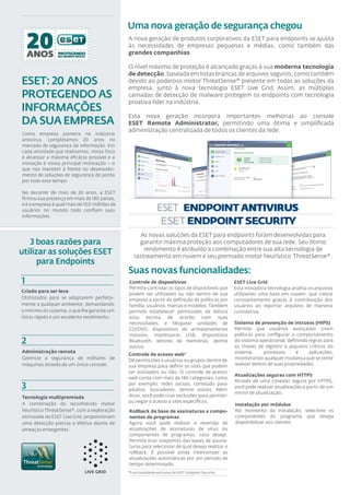Uma nova geração de segurança chegou
                                              A nova geração de produtos corporativos da ESET para endpoints se ajusta
                                              às necessidades de empresas pequenas e médias, como também das
                                              grandes companhias.

                                              O nível máximo de proteção é alcançado graças à sua moderna tecnologia
                                              de detecção, baseada em listas brancas de arquivos seguros, como também
ESET: 20 ANOS                                 devido ao poderoso motor ThreatSense® presente em todas as soluções da
                                              empresa, junto à nova tecnologia ESET Live Grid. Assim, as múltiplas
PROTEGENDO AS                                 camadas de detecção de malware protegem os endpoints com tecnologia
                                              proativa líder na indústria.
INFORMAÇÕES
                                              Esta nova geração incorpora importantes melhorias ao console
DA SUA EMPRESA                                ESET Remote Administrator, permitindo uma ótima e simpliﬁcada
                                              administração centralizada de todos os clientes da rede.
Como empresa pioneira na indústria
antivírus, completamos 20 anos no
mercado de segurança da informação. Em
cada atividade que realizamos, nosso foco
é alcançar a máxima eﬁcácia possível e a
inovação é nossa principal motivação – o
que nos mantém à frente no desenvolvi-
mento de soluções de segurança de ponta
por todo esse tempo.

No decorrer de mais de 20 anos, a ESET
ﬁrmou sua presença em mais de 180 países,
e é a empresa à qual mais de 100 milhões de
usuários no mundo todo conﬁam suas
informações.



                                                   As novas soluções da ESET para endpoints foram desenvolvidas para
   3 boas razões para                              garantir máxima proteção aos computadores de sua rede. Seu ótimo
                                                     rendimento é atribuído a combinação entre sua alta tecnologia de
utilizar as soluções ESET                        rastreamento em nuvem e seu premiado motor heurístico ThreatSense®.
      para Endpoints
                                              Suas novas funcionalidades:
1                                             Controle de dispositivos                              ESET Live Grid
                                              Permite controlar os tipos de dispositivos que        Esta inovadora tecnologia analisa os arquivos
                                                                                                                                                -
Criado para ser leve
                                              podem ser utilizados ou não dentro de sua             utilizando uma base em nuvem, que cresce
Otimizados para se adaptarem perfeita-        empresa a partir da deﬁnição de políticas por         constantemente graças à contribuição dos
mente a qualquer ambiente, demandando         família, usuários, marcas e modelos. Também           usuários ao reportar arquivos de maneira
o mínimo do sistema, o que lhe garante um     permite estabelecer permissões de leitura             cumulativa.
início rápido e um excelente rendimento.      e/ou escrita de acordo com suas
                                              necessidades, e bloquear unidades de                  Sistema de prevenção de intrusos (HIPS)
                                              CD/DVD, dispositivos de armazenamento                 Permite que usuários avançados criem
                                              massivo, impressoras USB, dispositivos                políticas para conﬁgurar o comportamento
2                                             Bluetooth, leitores de memórias, dentre               do sistema operacional, deﬁnindo regras para
                                                                                                    as chaves de registro a arquivos críticos do
                                              outros.
Administração remota                                                                                sistema,      processos      e    aplicações,
                                              Controle de acesso web*
Gerencie a segurança de milhares de           Dê permissões a usuários ou grupos dentro de          monitorando qualquer mudança que se tente
máquinas através de um único console.         sua empresa para deﬁnir os sites que podem            realizar dentro de suas propriedades.
                                              ser acessados ou não. O controle de acesso
                                                                                                    Atualizações seguras com HTTPS
                                              web conta com mais de 140 categorias, como
                                                                                                    Através de uma conexão segura por HTTPS,
3                                             por exemplo: redes sociais, conteúdo para
                                              adultos, buscadores, dentre outros. Além
                                                                                                    você pode realizar atualizações a partir de um
                                                                                                    mirror de atualização.
Tecnologia multipremiada                      disso, você pode criar exclusões para permitir
                                              ou negar o acesso a sites especíﬁcos.
A combinação do reconhecido motor                                                                   Instalação por módulos
heurístico ThreatSense®, com a exploração     Rollback da base de assinaturas e compo-              No momento da instalação, selecione os
otimizada do ESET Live Grid, proporcionam     nentes de programas                                   componentes do programa que deseja
uma detecção precisa e efetiva diante de      Agora você pode realizar a reversão de                disponibilizar aos clientes
ameaças emergentes.                           atualizações de assinaturas de vírus ou
                                              componentes de programas, caso deseje.
                                              Permite tirar snapshots das bases de assina-
                                              turas para selecionar de qual deseja realizar o
                                              rollback. É possível ainda interromper as
                                              atualizações automáticas por um período de
                                              tempo determinado.
                                              *Funcionalidade exclusiva do ESET Endpoint Security
 