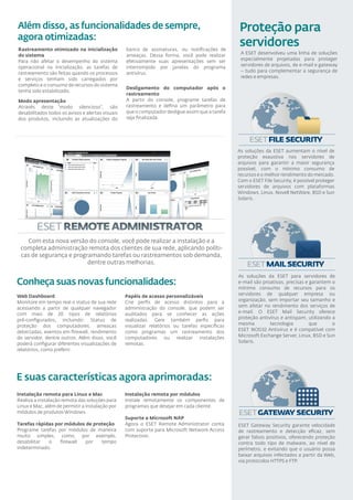 Além disso, as funcionalidades de sempre,                                                        Proteção para
agora otimizadas:
Rastreamento otimizado na inicialização           banco de assinaturas, ou notiﬁcações de
                                                                                                 servidores
do sistema                                        ameaças. Dessa forma, você pode realizar        A ESET desenvolveu uma linha de soluções
Para não afetar o desempenho do sistema           efetivamente suas apresentações sem ser         especialmente projetadas para proteger
operacional na inicialização, as tarefas de       interrompido por janelas do programa            servidores de arquivos, de e-mail e gateway
rastreamento são feitas quando os processos       antivírus.                                      – tudo para complementar a segurança de
e serviços tenham sido carregados por                                                             redes e empresas.
completo e o consumo de recursos do sistema
                                                  Desligamento do computador após o
tenha sido estabilizado.
                                                  rastreamento
Modo apresentação                                 A partir do console, programe tarefas de
Através deste “modo silencioso”, são              rastreamento e deﬁna um parâmetro para
desabilitados todos os avisos e alertas visuais   que o computador desligue assim que a tarefa
dos produtos, incluindo as atualizações do        seja ﬁnalizada.




                                                                                                 As soluções da ESET aumentam o nível de
                                                                                                 proteção exaustiva nos servidores de
                                                                                                 arquivos para garantir a maior segurança
                                                                                                 possível, com o mínimo consumo de
                                                                                                 recursos e o melhor rendimento do mercado.
                                                                                                 Com o ESET File Security, é possível proteger
                                                                                                 servidores de arquivos com plataformas
                                                                                                 Windows, Linux, Novell NetWare, BSD e Sun
                                                                                                 Solaris.




   Com esta nova versão do console, você pode realizar a instalação e a
 completa administração remota dos clientes de sua rede, aplicando políti-
 cas de segurança e programando tarefas ou rastreamentos sob demanda,
                         dentre outras melhorias.

                                                                                                 As soluções da ESET para servidores de
Conheça suas novas funcionalidades:                                                              e-mail são proativas, precisas e garantem o
                                                                                                 mínimo consumo de recursos para os
Web Dashboard                                     Papéis de acesso personalizáveis               servidores de qualquer empresa ou
Monitore em tempo real o status de sua rede       Crie perﬁs de acesso distintos para a          organização, sem importar seu tamanho e
acessando a partir de qualquer navegador          administração do console, que podem ser        sem afetar no rendimento dos serviços de
com mais de 20 tipos de relatórios                auditados para se conhecer as ações            e-mail. O ESET Mail Security oferece
pré-conﬁgurados, incluindo: Status de             realizadas. Gere também perﬁs para             proteção antivírus e antispam, utilizando a
proteção dos computadores, ameaças                visualizar relatórios ou tarefas especíﬁcas    mesma         tecnologia         que      o
detectadas, eventos em ﬁrewall, rendimento        como programas um rastreamento dos             ESET NOD32 Antivirus e é compatível com
do servidor, dentre outros. Além disso, você      computadores ou realizar instalações           Microsoft Exchange Server, Linux, BSD e Sun
poderá conﬁgurar diferentes visualizações de      remotas.                                       Solaris.
relatórios, como preferir.




E suas características agora aprimoradas:
Instalação remota para Linux e Mac                Instalação remota por módulos
Realiza a instalação remota das soluções para     Instale remotamente os componentes de
Linux e Mac, além de permitir a instalação por    programas que desejar em cada cliente.
módulos de produtos Windows.
                                                  Suporte a Microsoft NAP
Tarefas rápidas por módulos de proteção           Agora o ESET Remote Administrator conta        ESET Gateway Security garante velocidade
Programe tarefas por módulos de maneira           com suporte para Microsoft Network Access      de rastreamento e detecção eﬁcaz, sem
muito simples, como, por exemplo,                 Protection.                                    gerar falsos positivos, oferecendo proteção
desabilitar  o    ﬁrewall   por   tempo                                                          contra todo tipo de malware, ao nível de
indeterminado.                                                                                   perímetro, e evitando que o usuário possa
                                                                                                 baixar arquivos infectados a partir da Web,
                                                                                                 via protocolos HTTPS e FTP.
 