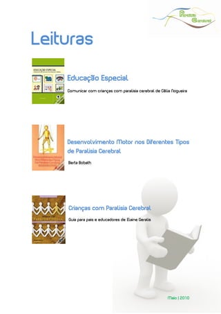  
 




Leituras
    Educação Especial
    Comunicar com crianças com paralisia cerebral de Célia Nogueira




    Desenvolvimento Motor nos Diferentes Tipos
    de Paralisia Cerebral
     Berta Bobath




    Crianças com Paralisia Cerebral
    Guia para pais e educadores de Elaine Geralis   
                                     H            H




                                                        Maio | 2010
 