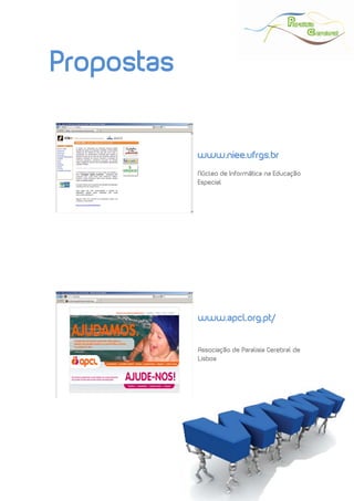  
 




Propostas


            www.niee.ufrgs.br
            Núcleo de Informática na Educação
            Especial




            www.apcl.org.pt/


            Associação de Paralisia Cerebral de
            Lisboa




                                    Maio | 2010
 
