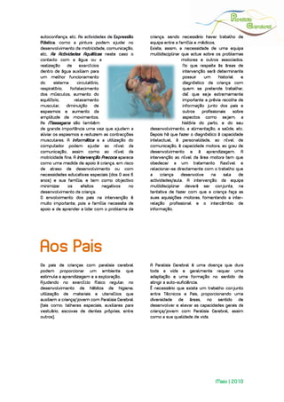  
 
autoconfiança, etc. As actividades de Expressão   criança, sendo necessário haver trabalho de
Plástica, como a pintura podem ajudar no          equipa entre a família e médicos.
desenvolvimento da motricidade, comunicação,      Existe, assim, a necessidade de uma equipa
etc. As Actividades Aquáticas neste caso o        multidisciplinar que actue sobre os problemas
contacto com a água ou a                                           motores e outros associados.
realização    de     exercícios                                     No que respeita às áreas de
dentro de água auxiliam para                                        intervenção será determinante
um melhor funcionamento                                             possuir    um      historial    e
do      sistema     circulatório,                                   diagnóstico da criança com
respiratório,   fortalecimento                                      quem se pretende trabalhar,
dos músculos, aumento do                                            daí que seja extremamente
equilíbrio,       relaxamento                                       importante a prévia recolha de
muscular,     diminuição      de                                    informação junto dos pais e
espasmos e aumento da                                               outros    profissionais     sobre
amplitude de movimentos.                                            aspectos como sejam: a
As Massagens são também                                            história do parto, e do seu
de grande importância uma vez que ajudam a        desenvolvimento, a alimentação, a saúde, etc.
aliviar os espasmos e reduzem as contracções      Depois há que fazer o diagnóstico à capacidade
musculares. A Informática e a utilização do       intelectual, à personalidade, ao nível de
computador podem ajudar ao nível da               comunicação, à capacidade motora, ao grau de
comunicação, assim como ao nível da               desenvolvimento e à aprendizagem. A
motricidade fina. A Intervenção Precoce aparece   intervenção ao nível da área motora tem que
como uma medida de apoio à criança, em risco      obedecer a um tratamento flexível e
de atraso de desenvolvimento ou com               relacionar-se directamente com o trabalho que
necessidades educativas especiais (dos 0 aos 6    a     criança    desenvolve      na     sala     de
anos) e sua família, e tem como objectivo         actividades/aula. A intervenção da equipa
minimizar      os     efeitos     negativos  no   multidisciplinar deverá ser conjunta, na
desenvolvimento da criança.                       tentativa de fazer com que a criança faça as
O envolvimento dos pais na intervenção é          suas aquisições motoras, fomentando a inter-
muito importante, pois a família necessita de     relação profissional e o intercâmbio de
apoio e de aprender a lidar com o problema da     informação.




Aos Pais
Os pais de crianças com paralisia cerebral        A Paralisia Cerebral é uma doença que dura
podem proporcionar um ambiente que                toda a vida e geralmente requer uma
estimule a aprendizagem e a exploração.           adaptação e uma formação no sentido de
Ajudando no exercício físico regular; no          atingir a auto-suficiência.
desenvolvimento de hábitos de higiene;            É necessário que exista um trabalho conjunto
utilização de materiais e utensílios que          entre Técnicos e Pais, proporcionando uma
auxiliem a criança/jovem com Paralisia Cerebral   diversidade de áreas, no sentido de
(tais como: talheres especiais, auxiliares para   desenvolver e elevar as capacidades gerais da
vestuário, escovas de dentes próprias, entre      criança/jovem com Paralisia Cerebral, assim
outros).                                          como a sua qualidade de vida.




                                                                                     Maio | 2010
 