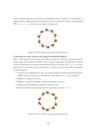 possua qualquer simetria, para al´em da identidade) num dos sectores e considerando as
imagens desta conﬁgura¸c˜oes pelas rota¸c˜oes de centro no centro do c´ırculo e de amplitudes
360o
n k, k = 1, 2, ..., n, obt´em-se o pretendido, ver ﬁgura 42.
Figura 42: Uma ros´acea com grupo de simetria C10.
Constru¸c˜ao de uma ros´acea com grupo de simetrias diedral
Para a constru¸c˜ao de uma ros´acea que tenha por grupo de simetrias o grupo diedral Dn
vamos partir de um c´ırculo ”dividido”em 2n sectores congruentes. Etiquetando, de forma
circular (consecutiva), as 2n semi-rectas fronteira destes n sectores, por s1, s2, ..., s2n e desi-
gnando por li a recta que cont´em a semi-recta si, obt´em-se a ros´acea requerida, procedendo
do modo seguinte:
1. Colocar uma conﬁgura¸c˜ao F (que n˜ao possua qualquer simetria, para al´em da iden-
tidade) num dos sectores, por exemplo no sector que tem s1 e s2 por fronteira;
2. Reﬂectir F segundo a recta l1;
3. Reﬂectir a c´opia de F obtida e reﬂecti-la segundo a recta l2;
4. Repetir este procedimento utilizando todas as rectas.
Na Figura 43 ilustramos este processo de constru¸c˜ao, tomando n = 5.
Figura 43: Uma ros´acea com grupo de simetria D5.
100
 