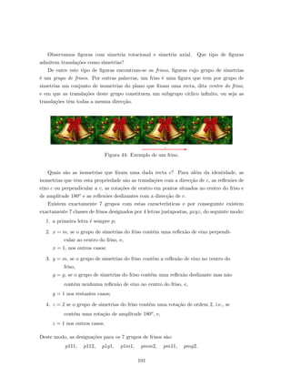 Observamos ﬁguras com simetria rotacional e simetria axial. Que tipo de ﬁguras
admitem transla¸c˜oes como simetrias?
De entre este tipo de ﬁguras encontram-se os frisos, ﬁguras cujo grupo de simetrias
´e um grupo de frisos. Por outras palavras, um friso ´e uma ﬁgura que tem por grupo de
simetrias um conjunto de isometrias do plano que ﬁxam uma recta, dita centro do friso,
e em que as transla¸c˜oes deste grupo constituem um subgrupo c´ıclico inﬁnito, ou seja as
transla¸c˜oes tˆem todas a mesma direc¸c˜ao.
Figura 44: Exemplo de um friso.
Quais s˜ao as isometrias que ﬁxam uma dada recta c? Para al´em da identidade, as
isometrias que tˆem esta propriedade s˜ao as transla¸c˜oes com a direc¸c˜ao de c, as reﬂex˜oes de
eixo c ou perpendicular a c, as rota¸c˜oes de centro em pontos situados no centro do friso e
de amplitude 180o e as reﬂex˜oes deslizantes com a direc¸c˜ao de c.
Existem exactamente 7 grupos com estas caracter´ısticas e por conseguinte existem
exactamente 7 classes de frisos designados por 4 letras justapostas, pxyz, do seguinte modo:
1. a primeira letra ´e sempre p;
2. x = m, se o grupo de simetrias do friso cont´em uma reﬂex˜ao de eixo perpendi-
cular ao centro do friso, e,
x = 1, nos outros casos;
3. y = m, se o grupo de simetrias do friso cont´em a reﬂex˜ao de eixo no centro do
friso,
y = g, se o grupo de simetrias do friso cont´em uma reﬂex˜ao deslizante mas n˜ao
cont´em nenhuma reﬂex˜ao de eixo no centro do friso, e,
y = 1 nos restantes casos;
4. z = 2 se o grupo de simetrias do friso cont´em uma rota¸c˜ao de ordem 2, i.e., se
cont´em uma rota¸c˜ao de amplitude 180o, e,
z = 1 nos outros casos.
Deste modo, as designa¸c˜oes para os 7 grupos de frisos s˜ao:
p111, p112, p1g1, p1m1, pmm2, pm11, pmg2.
101
 