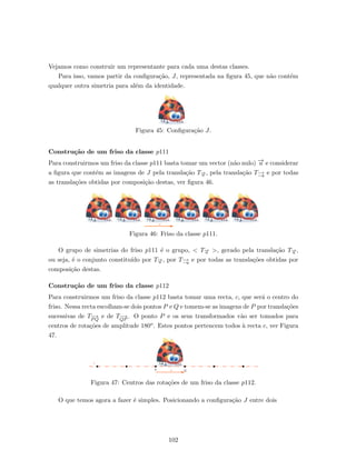 Vejamos como construir um representante para cada uma destas classes.
Para isso, vamos partir da conﬁgura¸c˜ao, J, representada na ﬁgura 45, que n˜ao cont´em
qualquer outra simetria para al´em da identidade.
Figura 45: Conﬁgura¸c˜ao J.
Constru¸c˜ao de um friso da classe p111
Para construirmos um friso da classe p111 basta tomar um vector (n˜ao nulo) −→u e considerar
a ﬁgura que cont´em as imagens de J pela transla¸c˜ao T−→u , pela transla¸c˜ao T−→
−u
e por todas
as transla¸c˜oes obtidas por composi¸c˜ao destas, ver ﬁgura 46.
Figura 46: Friso da classe p111.
O grupo de simetrias do friso p111 ´e o grupo, < T−→u >, gerado pela transla¸c˜ao T−→u ,
ou seja, ´e o conjunto constitu´ıdo por T−→u , por T−→
−u
e por todas as transla¸c˜oes obtidas por
composi¸c˜ao destas.
Constru¸c˜ao de um friso da classe p112
Para construirmos um friso da classe p112 basta tomar uma recta, c, que ser´a o centro do
friso. Nessa recta escolham-se dois pontos P e Q e tomem-se as imagens de P por transla¸c˜oes
sucessivas de T−−→
PQ
e de T−−→
QP
. O ponto P e os seus transformados v˜ao ser tomados para
centros de rota¸c˜oes de amplitude 180o. Estes pontos pertencem todos `a recta c, ver Figura
47.
Figura 47: Centros das rota¸c˜oes de um friso da classe p112.
O que temos agora a fazer ´e simples. Posicionando a conﬁgura¸c˜ao J entre dois
102
 