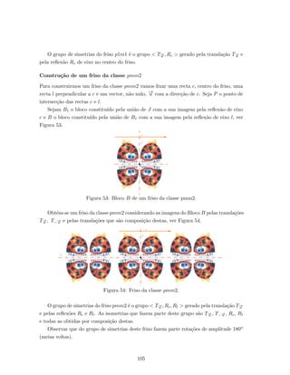 O grupo de simetrias do friso p1m1 ´e o grupo < T−→u , Rc > gerado pela transla¸c˜ao T−→u e
pela reﬂex˜ao Rc de eixo no centro do friso.
Constru¸c˜ao de um friso da classe pmm2
Para construirmos um friso da classe pmm2 vamos ﬁxar uma recta c, centro do friso, uma
recta l perpendicular a c e um vector, n˜ao nulo, −→u com a direc¸c˜ao de c. Seja P o ponto de
intersec¸c˜ao das rectas c e l.
Sejam B1 o bloco constitu´ıdo pela uni˜ao de J com a sua imagem pela reﬂex˜ao de eixo
c e B o bloco constitu´ıdo pela uni˜ao de B1 com a sua imagem pela reﬂex˜ao de eixo l, ver
Figura 53.
Figura 53: Bloco B de um friso da classe pmm2.
Obt´em-se um friso da classe pmm2 considerando as imagens do Bloco B pelas transla¸c˜oes
T−→u , T−−→u e pelas transla¸c˜oes que s˜ao composi¸c˜ao destas, ver Figura 54.
Figura 54: Friso da classe pmm2.
O grupo de simetrias do friso pmm2 ´e o grupo < T−→u , Rc, Rl > gerado pela transla¸c˜ao T−→u
e pelas reﬂex˜oes Rc e Rl. As isometrias que fazem parte deste grupo s˜ao T−→u , T−−→u , Rc, Rl
e todas as obtidas por composi¸c˜ao destas.
Observar que do grupo de simetrias deste friso fazem parte rota¸c˜oes de amplitude 180o
(meias voltas).
105
 