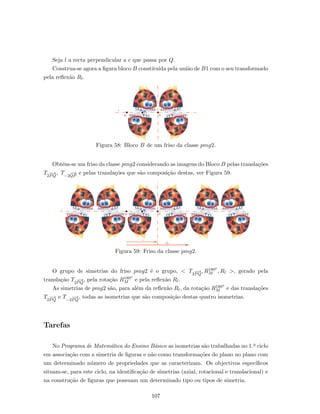 Seja l a recta perpendicular a c que passa por Q.
Construa-se agora a ﬁgura bloco B constitu´ıda pela uni˜ao de B1 com o seu transformado
pela reﬂex˜ao Rl.
Figura 58: Bloco B de um friso da classe pmg2.
Obt´em-se um friso da classe pmg2 considerando as imagens do Bloco B pelas transla¸c˜oes
T2
−−→
PQ
, T−2
−−→
QP
e pelas transla¸c˜oes que s˜ao composi¸c˜ao destas, ver Figura 59.
Figura 59: Friso da classe pmg2.
O grupo de simetrias do friso pmg2 ´e o grupo, < T2
−−→
PQ
, R180o
M , Rl >, gerado pela
transla¸c˜ao T2
−−→
PQ
, pela rota¸c˜ao R180o
M e pela reﬂex˜ao Rl.
As simetrias de pmg2 s˜ao, para al´em da reﬂex˜ao Rl, da rota¸c˜ao R180o
M e das transla¸c˜oes
T2
−−→
PQ
e T−2
−−→
PQ
, todas as isometrias que s˜ao composi¸c˜ao destas quatro isometrias.
Tarefas
No Programa de Matem´atica do Ensino B´asico as isometrias s˜ao trabalhadas no 1.o ciclo
em associa¸c˜ao com a simetria de ﬁguras e n˜ao como transforma¸c˜oes do plano no plano com
um determinado n´umero de propriedades que as caracterizam. Os objectivos espec´ıﬁcos
situam-se, para este ciclo, na identiﬁca¸c˜ao de simetrias (axial, rotacional e translacional) e
na constru¸c˜ao de ﬁguras que possuam um determinado tipo ou tipos de simetria.
107
 