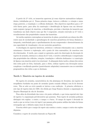 A partir do 2.o ciclo, as isometrias aparecem j´a como objectos matem´aticos indepen-
dentes, trabalhadas per si. Numa primeira etapa, trata-se a reﬂex˜ao e a rota¸c˜ao e numa
etapa posterior, a transla¸c˜ao e a reﬂex˜ao deslizante. Dos objectivos espec´ıﬁcos para o 2.o
ciclo fazem parte, para al´em da constru¸c˜ao e identiﬁca¸c˜ao de ﬁguras com um determi-
nado conjunto (grupo) de simetrias, a identiﬁca¸c˜ao, previs˜ao e descri¸c˜ao da isometria que
transforma um dado objecto num que lhe ´e congruente, estando reservado ao 3.o ciclo o
reconhecimento das propriedades comuns das isometrias.
As tarefas seguintes contemplam as isometrias do plano, permitindo aos alunos dos dife-
rentes anos de escolaridade a aprendizagem de conceitos geom´etricos de forma dinˆamica e
integrada, contribuindo para o aprofundamento da sua compreens˜ao e desenvolvimento da
sua capacidade de visualiza¸c˜ao e do seu racioc´ınio geom´etrico.
A abordagem de aspectos hist´oricos, art´ısticos e culturais relacionados com a simetria
entusiasma e favorece a explora¸c˜ao, sob o ponto de vista matem´atico, de conceitos com
ela relacionados. A tarefa, que a seguir se apresenta, parte da observa¸c˜ao da decora¸c˜ao de
tapetes de arraiolos, destina-se a alunos do 3.o ciclo, e envolve a identiﬁca¸c˜ao e compreens˜ao
das propriedades das reﬂex˜oes, rota¸c˜oes, transla¸c˜oes e reﬂex˜oes deslizantes e a constru¸c˜ao
de ﬁguras com simetria axial e/ou rotacional. A adequa¸c˜ao desta tarefa a alunos dos outros
dois ciclos pode ser feita, bastando, para o efeito, utilizar tapetes com decora¸c˜oes menos
complexas e escolhendo quest˜oes (possivelmente adaptadas) consonantes com os conte´udos
program´aticos dos ciclos a que se destinam.
Tarefa 1: Simetria em tapetes de arraiolos
Os tapetes de arraiolos, caracter´ısticos da vila alentejana de Arraiolos, s˜ao tapetes de
serapilheira bordados em ponto de arraiolos (ponto cruzado obl´ıquo) com l˜a de diversas
cores. N˜ao se sabe ao certo quando se iniciou a sua confec¸c˜ao. A primeira referˆencia a
este tipo de tapetes data de 1598 e foi obtida por Jorge Fonseca durante a organiza¸c˜ao do
Arquivo Municipal da vila de Arraiolos.
Para al´em da diversidade das cores e do ponto utilizado, o que torna especial este tipo
de tapetes ´e a organiza¸c˜ao pr´e-decorativa que possuem. Num tapete de arraiolos podemos
distinguir trˆes regi˜oes: o centro, o campo e a barra. O campo do tapete ´e decorado de
modo a que as rectas (eixos do tapete) que passam pelos pontos m´edios dos lados da forma
rectangular que o delimita sejam eixos de simetria.
Conv´em referir que o campo do tapete n˜ao cont´em o centro, campo e centro s˜ao regi˜oes
disjuntas.
Considera o tapete de arraiolos ilustrado na Figura 60.
108
 