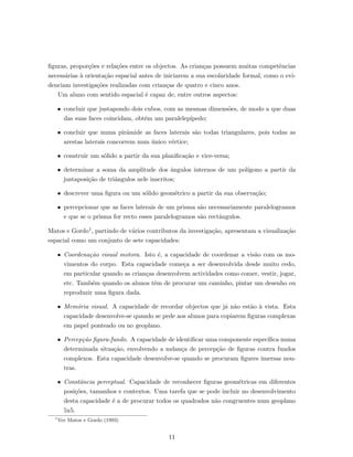 ﬁguras, propor¸c˜oes e rela¸c˜oes entre os objectos. As crian¸cas possuem muitas competˆencias
necess´arias `a orienta¸c˜ao espacial antes de iniciarem a sua escolaridade formal, como o evi-
denciam investiga¸c˜oes realizadas com crian¸cas de quatro e cinco anos.
Um aluno com sentido espacial ´e capaz de, entre outros aspectos:
• concluir que justapondo dois cubos, com as mesmas dimens˜oes, de modo a que duas
das suas faces coincidam, obt´em um paralelep´ıpedo;
• concluir que numa pirˆamide as faces laterais s˜ao todas triangulares, pois todas as
arestas laterais concorrem num ´unico v´ertice;
• construir um s´olido a partir da sua planiﬁca¸c˜ao e vice-versa;
• determinar a soma da amplitude dos ˆangulos internos de um pol´ıgono a partir da
justaposi¸c˜ao de triˆangulos nele inscritos;
• descrever uma ﬁgura ou um s´olido geom´etrico a partir da sua observa¸c˜ao;
• percepcionar que as faces laterais de um prisma s˜ao necessariamente paralelogramos
e que se o prisma for recto esses paralelogramos s˜ao rectˆangulos.
Matos e Gordo1, partindo de v´arios contributos da investiga¸c˜ao, apresentam a visualiza¸c˜ao
espacial como um conjunto de sete capacidades:
• Coordena¸c˜ao visual motora. Isto ´e, a capacidade de coordenar a vis˜ao com os mo-
vimentos do corpo. Esta capacidade come¸ca a ser desenvolvida desde muito cedo,
em particular quando as crian¸cas desenvolvem actividades como comer, vestir, jogar,
etc. Tamb´em quando os alunos tˆem de procurar um caminho, pintar um desenho ou
reproduzir uma ﬁgura dada.
• Mem´oria visual. A capacidade de recordar objectos que j´a n˜ao est˜ao `a vista. Esta
capacidade desenvolve-se quando se pede aos alunos para copiarem ﬁguras complexas
em papel ponteado ou no geoplano.
• Percep¸c˜ao ﬁgura-fundo. A capacidade de identiﬁcar uma componente espec´ıﬁca numa
determinada situa¸c˜ao, envolvendo a mdan¸ca de percep¸c˜ao de ﬁguras contra fundos
complexos. Esta capacidade desenvolve-se quando se procuram ﬁgures imersas nou-
tras.
• Constˆancia perceptual. Capacidade de reconhecer ﬁguras geom´etricas em diferentes
posi¸c˜oes, tamanhos e contextos. Uma tarefa que se pode incluir no desenvolvimento
desta capacidade ´e a de procurar todos os quadrados n˜ao congruentes num geoplano
5x5.
1
Ver Matos e Gordo (1993)
11
 