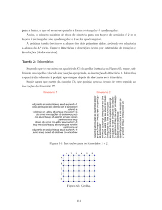 para a barra, o que s´o acontece quando a forma rectangular ´e quadrangular.
Assim, o n´umero m´aximo de eixos de simetria para um tapete de arraiolos ´e 2 se o
tapete ´e rectangular n˜ao quadrangular e 4 se for quadrangular.
A pr´oxima tarefa destina-se a alunos dos dois primeiros ciclos, podendo ser adaptada
a alunos do 3.o ciclo. Envolve itiner´arios e descri¸c˜oes destes por interm´edio de rota¸c˜oes e
transla¸c˜oes (deslocamentos).
Tarefa 2: Itiner´arios
Supondo que te encontras na quadr´ıcula C1 da grelha ilustrada na Figura 65, segue, uti-
lizando um espelho colocado em posi¸c˜ao apropriada, as instru¸c˜oes do itiner´ario 1. Identiﬁca
a quadr´ıcula referente `a posi¸c˜ao que ocupas depois de efectuares este itiner´ario.
Sup˜oe agora que partes da posi¸c˜ao C6, que posi¸c˜ao ocupas depois de teres seguido as
instru¸c˜oes do itiner´ario 2?
Itinerário 1 Itinerário 2
1-Avançaduasquadrículasnadirecção
horizontalenosentidodaesquerdapara
adireita;
2-Rodaumquartodevolta,nosentido
dosponteirosdorelógioemtornodo
cantoinferiordireitodaquadrículaem
queteencontras.
3-Rodameiavoltaemtornodocanto
inferioresquerdodaquadrículaemque
teencontras.
4-Avançaduasquadrículasnadirecção
verticalenosentidodebaixoparacima.
1-Avançaquatroquadrículasna
direcçãohorizontalenosentidoda
direitaparaaesquerda;
2-Rodaumquartodevolta,nosentido
contrárioaodosponteirosdorelógio
emtornodocantoinferiordireitoda
quadrículaemqueteencontras.
3-Rodameiavoltaemtornodocanto
superiordireitodaquadrículaemque
teencontras.
4-Avançaduasquadrículasnadirecção
verticalenosentidodecimaparabaixo.
Figura 64: Instru¸c˜oes para os itiner´arios 1 e 2.
Figura 65: Grelha.
111
 