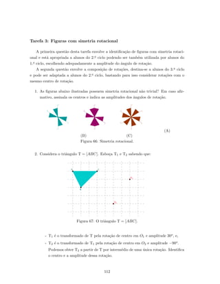 Tarefa 3: Figuras com simetria rotacional
A primeira quest˜ao desta tarefa envolve a identiﬁca¸c˜ao de ﬁguras com simetria rotaci-
onal e est´a apropriada a alunos do 2.o ciclo podendo ser tamb´em utilizada por alunos do
1.o ciclo, escolhendo adequadamente a amplitude do ˆangulo de rota¸c˜ao.
A segunda quest˜ao envolve a composi¸c˜ao de rota¸c˜oes, destina-se a alunos do 3.o ciclo
e pode ser adaptada a alunos do 2.o ciclo, bastando para isso considerar rota¸c˜oes com o
mesmo centro de rota¸c˜ao.
1. As ﬁguras abaixo ilustradas possuem simetria rotacional n˜ao trivial? Em caso aﬁr-
mativo, assinala os centros e indica as amplitudes dos ˆangulos de rota¸c˜ao.
(A)
(B) (C)
Figura 66: Simetria rotacional.
2. Considera o triˆangulo T = [ABC]. Esbo¸ca T1 e T2 sabendo que:
Figura 67: O triˆangulo T = [ABC].
- T1 ´e o transformado de T pela rota¸c˜ao de centro em O1 e amplitude 30o, e,
- T2 ´e o transformado de T1 pela rota¸c˜ao de centro em O2 e amplitude −90o.
Podemos obter T2 a partir de T por interm´edio de uma ´unica rota¸c˜ao. Identiﬁca
o centro e a amplitude dessa rota¸c˜ao.
112
 