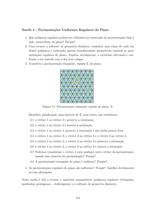 Tarefa 4 : Pavimenta¸c˜oes Uniformes Regulares do Plano
1. Que pol´ıgonos regulares podem ser utilizados na constru¸c˜ao de pavimenta¸c˜oes lado a
lado, monoedrais, do plano? Porquˆe?
2. Com recurso a software de geometria dinˆamica, considera uma c´opia de cada um
desses pol´ıgonos e utilizando apenas transforma¸c˜oes geom´etricas constr´oi as pavi-
menta¸c˜oes regulares do plano. Explica, devidamente, o racioc´ınio efectuado e con-
fronta o teu m´etodo com o dos teus colegas.
3. Considera a pavimenta¸c˜ao triangular, regular,T, do plano.
1 2
3
4
Figura 71: Pavimenta¸c˜ao triangular regular do plano, T.
Identiﬁca, justiﬁcando, uma simetria de T, caso exista, que transforme:
3.1 o v´ertice 1 no v´ertice 2 e preserve a orienta¸c˜ao,
3.2 o v´ertice 1 no v´ertice 3 e inverta a orienta¸c˜ao,
3.3 o v´ertice 1 no v´ertice 4, preserve a orienta¸c˜ao e n˜ao tenha pontos ﬁxos.
3.4 o v´ertice 1 no v´ertice 2, o v´ertice 2 no v´ertice 3 e o v´ertice 3 no v´ertice 4.
3.5 o v´ertice 1 no v´ertice 2, o v´ertice 2 no v´ertice 3 e preserve a orienta¸c˜ao.
3.6 o v´ertice 1 no v´ertice 2, o v´ertice 2 no v´ertice 3 e inverta a orienta¸c˜ao.
3.7 Podemos transformar o v´ertice 1 num qualquer outro v´ertice da pavimenta¸c˜ao,
usando uma simetria da pavimenta¸c˜ao? Porquˆe?
3.8 A pavimenta¸c˜ao triangular do plano ´e uniforme? Porquˆe?
4. As pavimenta¸c˜oes regulares do plano s˜ao uniformes? Porquˆe? Justiﬁca devidamente
as tuas aﬁrma¸c˜oes.
Nesta tarefa ´e ´util o recurso a materiais manipul´aveis -pol´ıgonos regulares (triˆangulos,
quadrados, pent´agonos..., dodec´agonos) e a software de geometria dinˆamica.
115
 