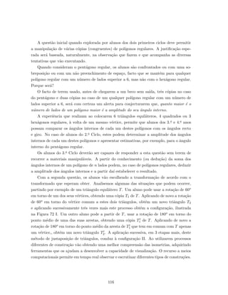 A quest˜ao inicial quando explorada por alunos dos dois primeiros ciclos deve permitir
a manipula¸c˜ao de v´arias c´opias (congruentes) de pol´ıgonos regulares. A justiﬁca¸c˜ao espe-
rada ser´a baseada, naturalmente, na observa¸c˜ao que fazem e que acompanha as diversas
tentativas que v˜ao executando.
Quando consideram o pent´agono regular, os alunos s˜ao confrontados ou com uma so-
breposi¸c˜ao ou com um n˜ao preenchimento de espa¸co, facto que se mant´em para qualquer
pol´ıgono regular com um n´umero de lados superior a 6, mas n˜ao com o hex´agono regular.
Porque ser´a?
O facto de terem usado, antes de chegarem a um beco sem sa´ıda, trˆes c´opias no caso
do pent´agono e duas c´opias no caso de um qualquer pol´ıgono regular com um n´umero de
lados superior a 6, ser´a com certeza um alerta para conjecturarem que, quanto maior ´e o
n´umero de lados de um pol´ıgono maior ´e a amplitude do seu ˆangulo interno.
A experiˆencia que realizam ao colocarem 6 triˆangulos equil´ateros, 4 quadrados ou 3
hex´agonos regulares, `a volta de um mesmo v´ertice, permite que alunos dos 3.o e 4.o anos
possam comparar os ˆangulos internos de cada um destes pol´ıgonos com os ˆangulos recto
e giro. No caso de alunos do 2.o Ciclo, estes podem determinar a amplitude dos ˆangulos
internos de cada um destes pol´ıgonos e apresentar estimativas, por exemplo, para o ˆangulo
interno do pent´agono regular.
Os alunos do 3.o Ciclo dever˜ao ser capazes de responder a esta quest˜ao sem terem de
recorrer a materiais manipul´aveis. A partir do conhecimento (ou dedu¸c˜ao) da soma dos
ˆangulos internos de um pol´ıgono de n lados podem, no caso de pol´ıgonos regulares, deduzir
a amplitude dos ˆangulos internos e a partir da´ı estabelecer o resultado.
Com a segunda quest˜ao, os alunos v˜ao escolhendo a transforma¸c˜ao de acordo com o
transformado que esperam obter. Analisemos algumas das situa¸c˜oes que podem ocorrer,
partindo por exemplo de um triˆangulo equil´atero T. Um aluno pode usar a rota¸c˜ao de 60o
em torno de um dos seus v´ertices, obtendo uma c´opia T1 de T. Aplicando de novo a rota¸c˜ao
de 60o em torno do v´ertice comum a estes dois triˆangulos, obt´em um novo triˆangulo T2
e aplicando sucessivamente trˆes vezes mais este processo obt´em a conﬁgura¸c˜ao, ilustrada
na Figura 72 I. Um outro aluno pode a partir de T, usar a rota¸c˜ao de 180o em torno do
ponto m´edio de uma das suas arestas, obtendo uma c´opia T1 de T. Aplicando de novo a
rota¸c˜ao de 180o em torno do ponto m´edio da aresta de T1 que tem em comum com T apenas
um v´ertice,, obt´em um novo triˆangulo T2. A aplica¸c˜ao sucessiva, em 3 etapas mais, deste
m´etodo de justaposi¸c˜ao de triˆangulos, conduz `a conﬁgura¸c˜ao II. Ao utilizarem processos
diferentes de constru¸c˜ao v˜ao obtendo uma melhor compreens˜ao das isometrias, adquirindo
ferramentas que os ajudam a desenvolver a capacidade de visualiza¸c˜ao. O recurso a meios
computacionais permite em tempo real observar e escrutinar diferentes tipos de constru¸c˜oes.
116
 