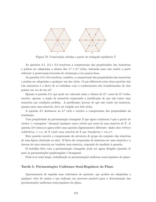 T T
T1 1T´
I II
Figura 72: Constru¸c˜oes obtidas a partir do triˆangulo equil´atero T
As quest˜oes 3.1, 3.2 e 3.3 envolvem a compreens˜ao das propriedades das isometrias
e podem ser adaptadas a alunos dos 1.o e 2.o ciclos, bastando para isso omitir a parte
referente `a preserva¸c˜ao/invers˜ao de orienta¸c˜ao e/ou pontos ﬁxos.
As quest˜oes 3.5 e 3.6 envolvem, tamb´em, a compreens˜ao das propriedades das isometrias
e podem ser adaptadas a qualquer um dos ciclos. O que diferencia estas duas quest˜oes das
trˆes anteriores ´e o facto de se trabalhar com o conhecimento dos transformados de dois
pontos em vez de um s´o!
Quanto `a quest˜ao 3.4, que pode ser colocada tanto a alunos do 2.o como do 3.o ciclos,
envolve, apenas, a no¸c˜ao de isometria requerendo a justiﬁca¸c˜ao de que n˜ao existe uma
isometria nas condi¸c˜oes pedidas. A justiﬁca¸c˜ao (prova) de que n˜ao existe tal isometria,
quanto mais uma simetria, deve ser exigida nos dois ciclos.
A quest˜ao 3.7 destina-se ao 3.o ciclo e envolve a compreens˜ao das propriedades da
transla¸c˜ao.
Uma propriedade da pavimenta¸c˜ao triangular T que agora conhecem ´e que a partir do
v´ertice 1, conseguem ”alcan¸car”qualquer outro v´ertice por meio de uma simetria de T. A
quest˜ao 3.8 coloca-os agora sobre uma quest˜ao (ligeiramente) diferente: dados dois v´ertices
arbitr´arios, v e w, de T existe uma simetria de T que transforme v em w?.
Esta quest˜ao envolve a compreens˜ao da estrutura de grupo do conjunto das simetrias
de uma ﬁgura (limitada ou n˜ao). O facto da composi¸c˜ao de simetrias ser uma simetria e a
inversa de uma simetria ser tamb´em uma simetria, responde de imediato `a quest˜ao.
O trabalho feito com a pavimenta¸c˜ao triangular pode ser agora dirigido (quest˜ao 4)
para as pavimenta¸c˜oes quadrangular e hexagonal.
Pode ir-se mais longe, trabalhando as pavimenta¸c˜oes uniforme semi-regulares do plano.
Tarefa 5: Pavimenta¸c˜oes Uniformes Semi-Regulares do Plano
Apresentamos de seguida uma colectˆanea de quest˜oes, que podem ser adaptadas a
qualquer ciclo de ensino e que indicam um percurso poss´ıvel para a determina¸c˜ao das
pavimenta¸c˜oes uniformes semi-regulares do plano.
117
 