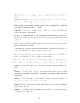 1. Qual ´e o maior n´umero de pol´ıgonos regulares que podemos colocar `a volta de um
v´ertice?
Sugest˜ao: Para termos o maior n´umero de pol´ıgonos regulares `a volta de um v´ertice,
devemos circund´a-lo pelos que tˆem menor ˆangulo interno.
2. Existe alguma pavimenta¸c˜ao do plano com um v´ertice circundado por 4 pol´ıgonos
regulares n˜ao congruentes entre si? Porquˆe?
Sugest˜ao: O que acontece quando colocas `a volta de um v´ertice 1 triˆangulo, 1 qua-
drado, 1 pent´agono e 1 hex´agono?
3. Em vista da quest˜ao anterior, se uma pavimenta¸c˜ao do plano tiver um v´ertice cir-
cundado com quatro ou mais pol´ıgonos regulares, o que podemos aﬁrmar sobre estes
pol´ıgonos?
4. Qual ´e o n´umero m´aximo de pol´ıgonos regulares n˜ao congruentes `a volta de um v´ertice
de uma pavimenta¸c˜ao do plano?
5. Apresenta uma conjectura envolvendo pavimenta¸c˜oes semi-regulares do tipo k.n.m
com n = m. Demonstra ou refuta a conjectura apresentada.
6. Apresenta uma conjectura envolvendo pavimenta¸c˜oes semi-regulares do tipo 3.k.n.m
com k = m. Demonstra ou refuta a conjectura apresentada.
A discuss˜ao `a volta destas 6 quest˜oes permite concluir que para a constru¸c˜ao de pavi-
menta¸c˜oes regulares ou semi-regulares do plano as seguintes regras tˆem de ser satisfeitas:
Regra 1: A soma dos ˆangulos que circundam cada v´ertice da pavimenta¸c˜ao ´e de
360o;
Regra 2: `A volta de cada v´ertice de uma pavimenta¸c˜ao regular ou semi-regular
encontram-se no m´ınimo 3 pol´ıgonos e no m´aximo 6 no caso regular e 5 no caso
semi-regular
Regra 3: Numa pavimenta¸c˜ao semi-regular o n´umero de pol´ıgonos regulares n˜ao
congruentes entre si ´e no m´ınimo 2 e no m´aximo 3.
Regra 4: Os v´ertices duma pavimenta¸c˜ao semi-regular n˜ao podem ser do tipo k.n.m
com k ´ımpar e n = m.
Regra 5: Os v´ertices duma pavimenta¸c˜ao semi-regular n˜ao podem ser do tipo
3.k.n.m a menos que k = m.
118
 