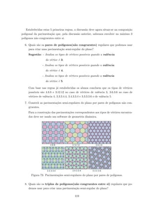 Estabelecidas estas 5 primeiras regras, a discuss˜ao deve agora situar-se na composi¸c˜ao
poligonal da pavimenta¸c˜ao que, pela discuss˜ao anterior, sabemos envolver no m´aximo 3
pol´ıgonos n˜ao congruentes entre si.
6. Quais s˜ao os pares de pol´ıgonos(n˜ao congruentes) regulares que podemos usar
para criar uma pavimenta¸c˜ao semi-regular do plano?
Sugest˜ao: - Analisa os tipos de v´ertices poss´ıveis quando a valˆencia
do v´ertice ´e 3;
- Analisa os tipos de v´ertices poss´ıveis quando a valˆencia
do v´ertice ´e 4;
- Analisa os tipos de v´ertices poss´ıveis quando a valˆencia
do v´ertice ´e 5
Com base nas regras j´a estabelecidas os alunos concluem que os tipos de v´ertices
poss´ıveis s˜ao 4.8.8 e 3.12.12 no caso de v´ertices de valˆencia 3, 3.6.3.6 no caso de
v´ertices de valˆencia 4, 3.3.3.4.4, 3.4.3.3.4 e 3.3.3.3.6 o de valˆencia 5.
7. Constr´oi as pavimenta¸c˜oes semi-regulares do plano por pares de pol´ıgonos n˜ao con-
gruentes.
Para a constru¸c˜ao das pavimenta¸c˜oes correspondentes aos tipos de v´ertices encontra-
dos deve ser usado um software de geometria dinˆamica.
4 8 8 3 12 12 3 6 3 6
3 3 3 4 4 3 4 3 3 4 3 3 3 3 6
Figura 73: Pavimenta¸c˜oes semi-regulares do plano por pares de pol´ıgonos.
8. Quais s˜ao os triplos de pol´ıgonos(n˜ao congruentes entre si) regulares que po-
demos usar para criar uma pavimenta¸c˜ao semi-regular do plano?
119
 