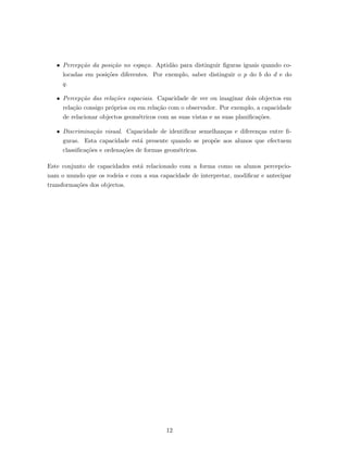 • Percep¸c˜ao da posi¸c˜ao no espa¸co. Aptid˜ao para distinguir ﬁguras iguais quando co-
locadas em posi¸c˜oes diferentes. Por exemplo, saber distinguir o p do b do d e do
q.
• Percep¸c˜ao das rela¸c˜oes espaciais. Capacidade de ver ou imaginar dois objectos em
rela¸c˜ao consigo pr´oprios ou em rela¸c˜ao com o observador. Por exemplo, a capacidade
de relacionar objectos geom´etricos com as suas vistas e as suas planiﬁca¸c˜oes.
• Discrimina¸c˜ao visual. Capacidade de identiﬁcar semelhan¸cas e diferen¸cas entre ﬁ-
guras. Esta capacidade est´a presente quando se prop˜oe aos alunos que efectuem
classiﬁca¸c˜oes e ordena¸c˜oes de formas geom´etricas.
Este conjunto de capacidades est´a relacionado com a forma como os alunos percepcio-
nam o mundo que os rodeia e com a sua capacidade de interpretar, modiﬁcar e antecipar
transforma¸c˜oes dos objectos.
12
 