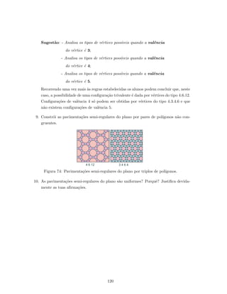 Sugest˜ao: - Analisa os tipos de v´ertices poss´ıveis quando a valˆencia
do v´ertice ´e 3;
- Analisa os tipos de v´ertices poss´ıveis quando a valˆencia
do v´ertice ´e 4;
- Analisa os tipos de v´ertices poss´ıveis quando a valˆencia
do v´ertice ´e 5.
Recorrendo uma vez mais `as regras estabelecidas os alunos podem concluir que, neste
caso, a possibilidade de uma conﬁgura¸c˜ao trivalente ´e dada por v´ertices do tipo 4.6.12.
Conﬁgura¸c˜oes de valˆencia 4 s´o podem ser obtidas por v´ertices do tipo 4.3.4.6 e que
n˜ao existem conﬁgura¸c˜oes de valˆencia 5.
9. Constr´oi as pavimenta¸c˜oes semi-regulares do plano por pares de pol´ıgonos n˜ao con-
gruentes.
4 6 12 3 4 6 4
Figura 74: Pavimenta¸c˜oes semi-regulares do plano por triplos de pol´ıgonos.
10. As pavimenta¸c˜oes semi-regulares do plano s˜ao uniformes? Porquˆe? Justiﬁca devida-
mente as tuas aﬁrma¸c˜oes.
120
 