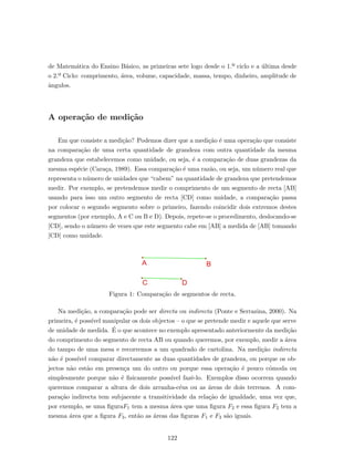 de Matem´atica do Ensino B´asico, as primeiras sete logo desde o 1.º ciclo e a ´ultima desde
o 2.º Ciclo: comprimento, ´area, volume, capacidade, massa, tempo, dinheiro, amplitude de
ˆangulos.
A opera¸c˜ao de medi¸c˜ao
Em que consiste a medi¸c˜ao? Podemos dizer que a medi¸c˜ao ´e uma opera¸c˜ao que consiste
na compara¸c˜ao de uma certa quantidade de grandeza com outra quantidade da mesma
grandeza que estabelecemos como unidade, ou seja, ´e a compara¸c˜ao de duas grandezas da
mesma esp´ecie (Cara¸ca, 1989). Essa compara¸c˜ao ´e uma raz˜ao, ou seja, um n´umero real que
representa o n´umero de unidades que “cabem” na quantidade de grandeza que pretendemos
medir. Por exemplo, se pretendemos medir o comprimento de um segmento de recta [AB]
usando para isso um outro segmento de recta [CD] como unidade, a compara¸c˜ao passa
por colocar o segundo segmento sobre o primeiro, fazendo coincidir dois extremos destes
segmentos (por exemplo, A e C ou B e D). Depois, repete-se o procedimento, deslocando-se
[CD], sendo o n´umero de vezes que este segmento cabe em [AB] a medida de [AB] tomando
[CD] como unidade.
Figura 1: Compara¸c˜ao de segmentos de recta.
Na medi¸c˜ao, a compara¸c˜ao pode ser directa ou indirecta (Ponte e Serrazina, 2000). Na
primeira, ´e poss´ıvel manipular os dois objectos – o que se pretende medir e aquele que serve
de unidade de medida. ´E o que acontece no exemplo apresentado anteriormente da medi¸c˜ao
do comprimento do segmento de recta AB ou quando queremos, por exemplo, medir a ´area
do tampo de uma mesa e recorremos a um quadrado de cartolina. Na medi¸c˜ao indirecta
n˜ao ´e poss´ıvel comparar directamente as duas quantidades de grandeza, ou porque os ob-
jectos n˜ao est˜ao em presen¸ca um do outro ou porque essa opera¸c˜ao ´e pouco c´omoda ou
simplesmente porque n˜ao ´e ﬁsicamente poss´ıvel fazˆe-lo. Exemplos disso ocorrem quando
queremos comparar a altura de dois arranha-c´eus ou as ´areas de dois terrenos. A com-
para¸c˜ao indirecta tem subjacente a transitividade da rela¸c˜ao de igualdade, uma vez que,
por exemplo, se uma ﬁguraF1 tem a mesma ´area que uma ﬁgura F2 e essa ﬁgura F2 tem a
mesma ´area que a ﬁgura F3, ent˜ao as ´areas das ﬁguras F1 e F3 s˜ao iguais.
122
 