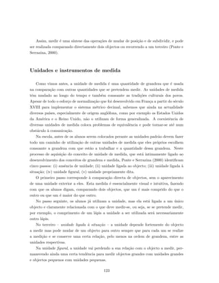 Assim, medir ´e uma s´ıntese das opera¸c˜oes de mudar de posi¸c˜ao e de subdividir, e pode
ser realizada comparando directamente dois objectos ou recorrendo a um terceiro (Ponte e
Serrazina, 2000).
Unidades e instrumentos de medida
Como vimos antes, a unidade de medida ´e uma quantidade de grandeza que ´e usada
na compara¸c˜ao com outras quantidades que se pretendem medir. As unidades de medida
tˆem mudado ao longo do tempo e tamb´em consoante as tradi¸c˜oes culturais dos povos.
Apesar de todo o esfor¸co de normaliza¸c˜ao que foi desenvolvido em Fran¸ca a partir do s´eculo
XVIII para implementar o sistema m´etrico decimal, sabemos que ainda na actualidade
diversos pa´ıses, especialmente de origem angl´ofona, como por exemplo os Estados Unidos
da Am´erica e o Reino Unido, n˜ao o utilizam de forma generalizada. A coexistˆencia de
diversas unidades de medida coloca problemas de equivalˆencia e pode tornar-se at´e num
obst´aculo `a comunica¸c˜ao.
Na escola, antes de os alunos serem colocados perante as unidades padr˜ao devem fazer
todo um caminho de utiliza¸c˜ao de outras unidades de medida que eles pr´oprios escolhem
consoante a grandeza com que est˜ao a trabalhar e a quantidade dessa grandeza. Neste
processo de aquisi¸c˜ao do conceito de unidade de medida, que est´a intimamente ligado ao
desenvolvimento dos conceitos de grandeza e medida, Ponte e Serrazina (2000) identiﬁcam
cinco passos: (i) ausˆencia de unidade; (ii) unidade ligada ao objecto; (iii) unidade ligada `a
situa¸c˜ao; (iv) unidade ﬁgural, (v) unidade propriamente dita.
O primeiro passo corresponde `a compara¸c˜ao directa de objectos, sem o aparecimento
de uma unidade exterior a eles. Esta medida ´e essencialmente visual e intuitiva, fazendo
com que os alunos digam, comparando dois objectos, que um ´e mais comprido do que o
outro ou que um ´e maior do que outro.
No passo seguinte, os alunos j´a utilizam a unidade, mas ela est´a ligada a um ´unico
objecto e claramente relacionada com o que deve medir-se, ou seja, se se pretende medir,
por exemplo, o comprimento de um l´apis a unidade a ser utilizada ser´a necessariamente
outro l´apis.
No terceiro – unidade ligada `a situa¸c˜ao – a unidade depende fortemente do objecto
a medir mas pode mudar de um objecto para outro sempre que para cada um se realize
a medi¸c˜ao e se conserve uma certa rela¸c˜ao, pelo menos na ordem de grandeza, entre as
unidades respectivas.
Na unidade ﬁgural, a unidade vai perdendo a sua rela¸c˜ao com o objecto a medir, per-
manecendo ainda uma certa tendˆencia para medir objectos grandes com unidades grandes
e objectos pequenos com unidades pequenas.
123
 