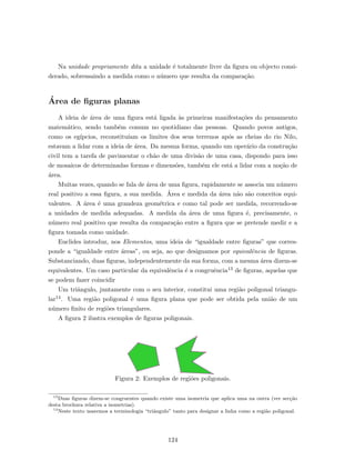 Na unidade propriamente dita a unidade ´e totalmente livre da ﬁgura ou objecto consi-
derado, sobressaindo a medida como o n´umero que resulta da compara¸c˜ao.
´Area de ﬁguras planas
A ideia de ´area de uma ﬁgura est´a ligada `as primeiras manifesta¸c˜oes do pensamento
matem´atico, sendo tamb´em comum no quotidiano das pessoas. Quando povos antigos,
como os eg´ıpcios, reconstitu´ıam os limites dos seus terrenos ap´os as cheias do rio Nilo,
estavam a lidar com a ideia de ´area. Da mesma forma, quando um oper´ario da constru¸c˜ao
civil tem a tarefa de pavimentar o ch˜ao de uma divis˜ao de uma casa, dispondo para isso
de mosaicos de determinadas formas e dimens˜oes, tamb´em ele est´a a lidar com a no¸c˜ao de
´area.
Muitas vezes, quando se fala de ´area de uma ﬁgura, rapidamente se associa um n´umero
real positivo a essa ﬁgura, a sua medida. ´Area e medida da ´area n˜ao s˜ao conceitos equi-
valentes. A ´area ´e uma grandeza geom´etrica e como tal pode ser medida, recorrendo-se
a unidades de medida adequadas. A medida da ´area de uma ﬁgura ´e, precisamente, o
n´umero real positivo que resulta da compara¸c˜ao entre a ﬁgura que se pretende medir e a
ﬁgura tomada como unidade.
Euclides introduz, nos Elementos, uma ideia de “igualdade entre ﬁguras” que corres-
ponde a “igualdade entre ´areas”, ou seja, ao que designamos por equivalˆencia de ﬁguras.
Substanciando, duas ﬁguras, independentemente da sua forma, com a mesma ´area dizem-se
equivalentes. Um caso particular da equivalˆencia ´e a congruˆencia13 de ﬁguras, aquelas que
se podem fazer coincidir
Um triˆangulo, juntamente com o seu interior, constitui uma regi˜ao poligonal triangu-
lar14. Uma regi˜ao poligonal ´e uma ﬁgura plana que pode ser obtida pela uni˜ao de um
n´umero ﬁnito de regi˜oes triangulares.
A ﬁgura 2 ilustra exemplos de ﬁguras poligonais.
Figura 2: Exemplos de regi˜oes poligonais.
13
Duas ﬁguras dizem-se congruentes quando existe uma isometria que aplica uma na outra (ver sec¸c˜ao
desta brochura relativa a isometrias).
14
Neste texto usaremos a terminologia “triˆangulo” tanto para designar a linha como a regi˜ao poligonal.
124
 