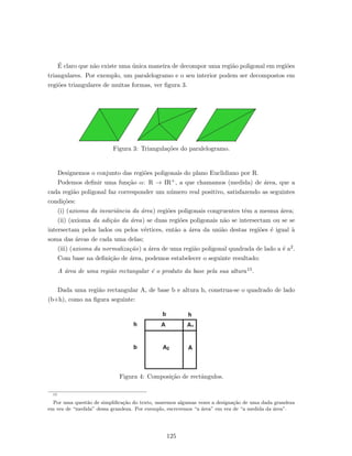 ´E claro que n˜ao existe uma ´unica maneira de decompor uma regi˜ao poligonal em regi˜oes
triangulares. Por exemplo, um paralelogramo e o seu interior podem ser decompostos em
regi˜oes triangulares de muitas formas, ver ﬁgura 3.
Figura 3: Triangula¸c˜oes do paralelogramo.
Designemos o conjunto das regi˜oes poligonais do plano Euclidiano por R.
Podemos deﬁnir uma fun¸c˜ao α: R → IR+, a que chamamos (medida) de ´area, que a
cada regi˜ao poligonal faz corresponder um n´umero real positivo, satisfazendo as seguintes
condi¸c˜oes:
(i) (axioma da invariˆancia da ´area) regi˜oes poligonais congruentes tˆem a mesma ´area;
(ii) (axioma da adi¸c˜ao da ´area) se duas regi˜oes poligonais n˜ao se intersectam ou se se
intersectam pelos lados ou pelos v´ertices, ent˜ao a ´area da uni˜ao destas regi˜oes ´e igual `a
soma das ´areas de cada uma delas;
(iii) (axioma da normaliza¸c˜ao) a ´area de uma regi˜ao poligonal quadrada de lado a ´e a2.
Com base na deﬁni¸c˜ao de ´area, podemos estabelecer o seguinte resultado:
A ´area de uma regi˜ao rectangular ´e o produto da base pela sua altura15.
Dada uma regi˜ao rectangular A, de base b e altura h, construa-se o quadrado de lado
(b+h), como na ﬁgura seguinte:
Figura 4: Composi¸c˜ao de rectˆangulos.
15
Por uma quest˜ao de simpliﬁca¸c˜ao do texto, usaremos algumas vezes a designa¸c˜ao de uma dada grandeza
em vez de “medida” dessa grandeza. Por exemplo, escrevemos “a ´area” em vez de “a medida da ´area”.
125
 