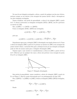 No caso de um triˆangulo acutˆangulo, a altura, a partir de qualquer um dos seus v´ertices,
pertence sempre ao seu interior (com excep¸c˜ao dos pontos inicial e ﬁnal) e decomp˜oe-no
em dois triˆangulos rectˆangulos.
Vamos considerar, sem perda de generalidade, a altura h do triˆangulo [ABC] a partir
de C. A altura h determina os triˆangulos rectˆangulos [ACD] e [BCD], com D a pertencer
ao interior de [AB].
Ora, α([ABC]) = α ([ACD]) +α ([BCD]).
Como os triˆangulos [ACD] e [BCD] s˜ao rectˆangulos,
α([ACD]) = AD×h
2
e α([BCD]) = BD×h
2
pelo que,
α([ABC]) = α([ACD]) + α([BCD]) = (AD+BD)×h
2
= AB×h
2
Suponhamos agora que o triˆangulo [ABC] ´e obtusˆangulo com ˆangulo obtuso em A. Como
a altura do triˆangulo [ABC] a partir de A pertence ao interior de [ABC] (com excep¸c˜ao dos
pontos inicial e ﬁnal), o racioc´ınio feito para a dedu¸c˜ao da ´area de um triˆangulo acutˆangulo
pode ser feito do mesmo modo para o triˆangulo obtusˆangulo [ABC].
Vejamos agora o que acontece se consider´assemos a altura de [ABC] a partir de B ou
de C. Observar que em qualquer dos casos a altura n˜ao pertence (com excep¸c˜ao do ponto
B ou C) ao triˆangulo [ABC].
Figura 7: Triˆangulo obtusˆangulo.
Sem perda de generalidade, vamos considerar a altura do triˆangulo [ABC] a partir de
B, ver Figura 7. Seja D o ponto determinado por h no prolongamento da base [AC].
Ora, α([BCD]) = α([ABD])+α([ABC]). Sendo os triˆangulos [ABD] e [BCD] rectˆangulos,
tem-se:
DC×h
2
= DA×h
2
+ α([ABC]).
Donde
α([ABC]) = DC×h
2
− DA×h
2
= AC×h
2
.
127
 