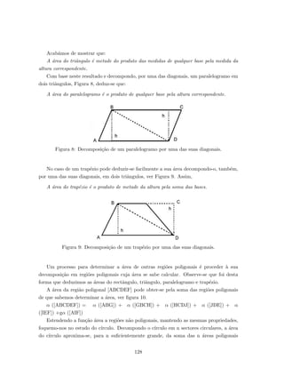 Acab´amos de mostrar que:
A ´area do triˆangulo ´e metade do produto das medidas de qualquer base pela medida da
altura correspondente.
Com base neste resultado e decompondo, por uma das diagonais, um paralelogramo em
dois triˆangulos, Figura 8, deduz-se que:
A ´area do paralelogramo ´e o produto de qualquer base pela altura correspondente.
Figura 8: Decomposi¸c˜ao de um paralelogramo por uma das suas diagonais.
No caso de um trap´ezio pode deduzir-se facilmente a sua ´area decompondo-o, tamb´em,
por uma das suas diagonais, em dois triˆangulos, ver Figura 9. Assim,
A ´area do trap´ezio ´e o produto de metade da altura pela soma das bases.
Figura 9: Decomposi¸c˜ao de um trap´ezio por uma das suas diagonais.
Um processo para determinar a ´area de outras regi˜oes poligonais ´e proceder `a sua
decomposi¸c˜ao em regi˜oes poligonais cuja ´area se sabe calcular. Observe-se que foi desta
forma que deduzimos as ´areas do rectˆangulo, triˆangulo, paralelogramo e trap´ezio.
A ´area da regi˜ao poligonal [ABCDEF] pode obter-se pela soma das regi˜oes poligonais
de que sabemos determinar a ´area, ver ﬁgura 10.
α ([ABCDEF]) = α ([ABG]) + α ([GBCH]) + α ([HCDJ]) + α ([JDE]) + α
([IEF]) +gα ([AIF])
Estendendo a fun¸c˜ao ´area a regi˜oes n˜ao poligonais, mantendo as mesmas propriedades,
foquemo-nos no estudo do c´ırculo. Decompondo o c´ırculo em n sectores circulares, a ´area
do c´ırculo aproxima-se, para n suﬁcientemente grande, da soma das n ´areas poligonais
128
 