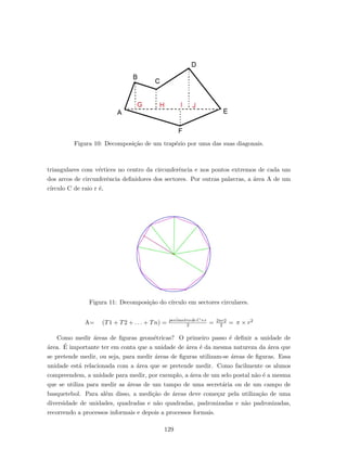 Figura 10: Decomposi¸c˜ao de um trap´ezio por uma das suas diagonais.
triangulares com v´ertices no centro da circunferˆencia e nos pontos extremos de cada um
dos arcos de circunferˆencia deﬁnidores dos sectores. Por outras palavras, a ´area A de um
c´ırculo C de raio r ´e,
Figura 11: Decomposi¸c˜ao do c´ırculo em sectores circulares.
A= (T1 + T2 + . . . + Tn) = per´imetro de C×r
2 = 2πr2
2 = π × r2
Como medir ´areas de ﬁguras geom´etricas? O primeiro passo ´e deﬁnir a unidade de
´area. ´E importante ter em conta que a unidade de ´area ´e da mesma natureza da ´area que
se pretende medir, ou seja, para medir ´areas de ﬁguras utilizam-se ´areas de ﬁguras. Essa
unidade est´a relacionada com a ´area que se pretende medir. Como facilmente os alunos
compreendem, a unidade para medir, por exemplo, a ´area de um selo postal n˜ao ´e a mesma
que se utiliza para medir as ´areas de um tampo de uma secret´aria ou de um campo de
basquetebol. Para al´em disso, a medi¸c˜ao de ´areas deve come¸car pela utiliza¸c˜ao de uma
diversidade de unidades, quadradas e n˜ao quadradas, padronizadas e n˜ao padronizadas,
recorrendo a processos informais e depois a processos formais.
129
 
