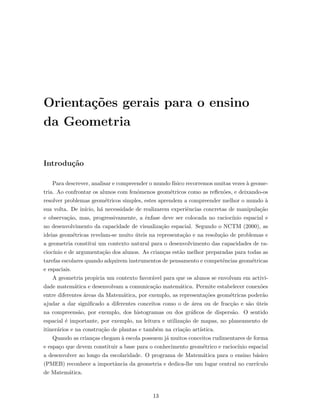 Orienta¸c˜oes gerais para o ensino
da Geometria
Introdu¸c˜ao
Para descrever, analisar e compreender o mundo f´ısico recorremos muitas vezes `a geome-
tria. Ao confrontar os alunos com fen´omenos geom´etricos como as reﬂex˜oes, e deixando-os
resolver problemas geom´etricos simples, estes aprendem a compreender melhor o mundo `a
sua volta. De in´ıcio, h´a necessidade de realizarem experiˆencias concretas de manipula¸c˜ao
e observa¸c˜ao, mas, progressivamente, a ˆenfase deve ser colocada no racioc´ınio espacial e
no desenvolvimento da capacidade de visualiza¸c˜ao espacial. Segundo o NCTM (2000), as
ideias geom´etricas revelam-se muito ´uteis na representa¸c˜ao e na resolu¸c˜ao de problemas e
a geometria constitui um contexto natural para o desenvolvimento das capacidades de ra-
cioc´ınio e de argumenta¸c˜ao dos alunos. As crian¸cas est˜ao melhor preparadas para todas as
tarefas escolares quando adquirem instrumentos de pensamento e competˆencias geom´etricas
e espaciais.
A geometria propicia um contexto favor´avel para que os alunos se envolvam em activi-
dade matem´atica e desenvolvam a comunica¸c˜ao matem´atica. Permite estabelecer conex˜oes
entre diferentes ´areas da Matem´atica, por exemplo, as representa¸c˜oes geom´etricas poder˜ao
ajudar a dar signiﬁcado a diferentes conceitos como o de ´area ou de frac¸c˜ao e s˜ao ´uteis
na compreens˜ao, por exemplo, dos histogramas ou dos gr´aﬁcos de dispers˜ao. O sentido
espacial ´e importante, por exemplo, na leitura e utiliza¸c˜ao de mapas, no planeamento de
itiner´arios e na constru¸c˜ao de plantas e tamb´em na cria¸c˜ao art´ıstica.
Quando as crian¸cas chegam `a escola possuem j´a muitos conceitos rudimentares de forma
e espa¸co que devem constituir a base para o conhecimento geom´etrico e racioc´ınio espacial
a desenvolver ao longo da escolaridade. O programa de Matem´atica para o ensino b´asico
(PMEB) reconhece a importˆancia da geometria e dedica-lhe um lugar central no curr´ıculo
de Matem´atica.
13
 